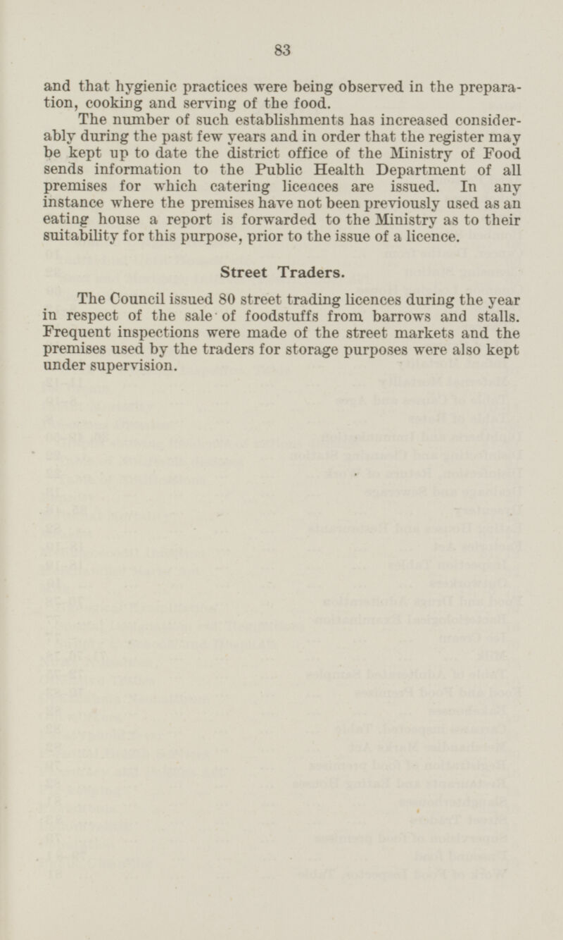 and that hygienic practices were being observed in the prepara tion, cooking and serving of the food. The number of such establishments has increased consider ably during the past few years and in order that the register may be kept up to date the district office of the Ministry of Food sends information to the Public Health Department of all premises for which catering liceaces are issued. In any instance where the premises have not been previously used as an eating house a report is forwarded to the Ministry as to their suitability for this purpose, prior to the issue of a licence. Street Traders. The Council issued 80 street trading licences during the year in respect of the sale of foodstuffs from barrows and stalls. Frequent inspections were made of the street markets and the premises used by the traders for storage purposes were also kept under supervision.