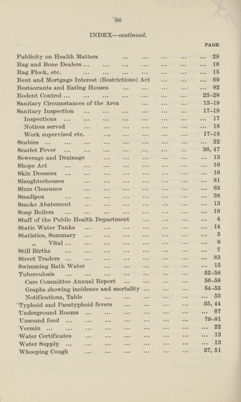 INDEX—continued. PAGE Publicity on Health Matters 29 Rag and Bone Dealers 16 Rag Flock, etc. 15 Rent and Mortgage Interest (Restrictions) Act 69 Restaurants and Eating Houses 82 Rodent Control 23 - 28 Sanitary Circumstances of the Area 13 - 19 Sanitary Inspection 17 - 19 Inspections 17 Notices served 18 Work supervised etc. 17 - 18 Scabies 22 Scarlet Fever 36, 47 Sewerage and Drainage 13 Shops Act 16 Skin Dressers ... ... ... ... ••• ••• ••• 16 Slaughterhouses ... ... ... ... ... ... 81 Slum Clearance 63 Smallpox 38 Smoke Abatement 13 Soap Boilers 16 Staff of the Public Health Department 4 Static Water Tanks 14 Statistics, Summary 5 „ Vital 6 Still Births 7 Street Traders 83 Swimming Bath Water 15 Tuberculosis 52 - 58 Care Committee Annual Report 56 - 58 Graphs showing incidence and mortality 54 - 55 Notifications, Table 53 Typhoid and Paratyphoid fevers 35, 44 Underground Rooms 67 Unsound food 79 - 81 Vermin 22 Water Certificates 13 Water Supply 13 Whooping Cough 37, 51