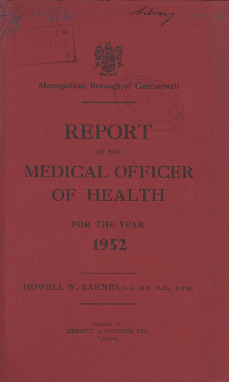 AC 4376 Library METROPOLITAN BOROUGH OF CAMBERWELL REPORT OF THE MEDICAL OFFICER OF HEALTH FOR THE YEAR 1952 HOWELL W. BARNES, B.A., M.B., B.Ch., D.P.H. Printed by MERRITT & HATCHER LTD London.