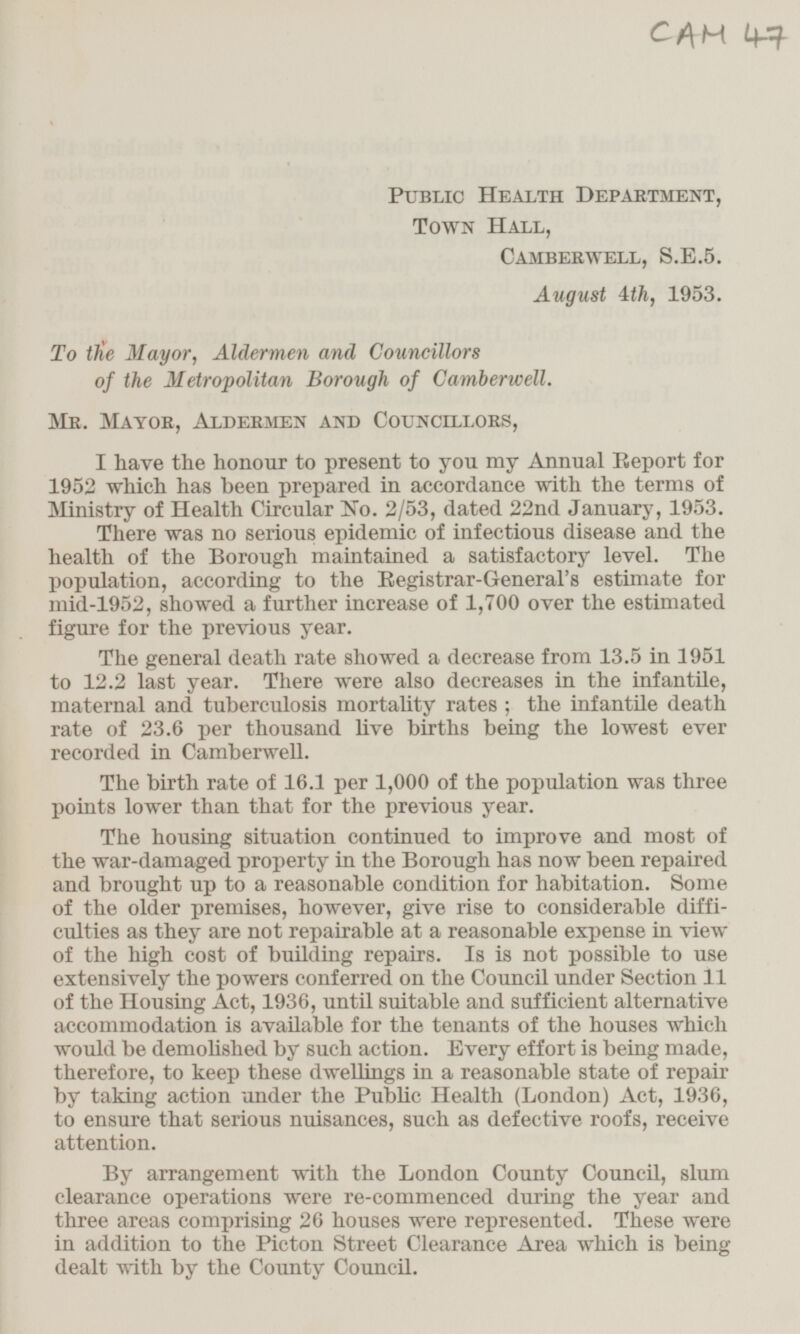 CAM 47 Public Health Department, Town Hall, Camberwell, S.E.5. August 4th, 1953. To the Mayor, Aldermen and Councillors of the Metropolitan Borough of Camberwell. Mr. Mayor, Aldermen and Councillors, I have the honour to present to you my Annual Report for 1952 which has been prepared in accordance with the terms of Ministry of Health Circular No. 2/53, dated 22nd January, 1953. There was no serious epidemic of infectious disease and the health of the Borough maintained a satisfactory level. The population, according to the Registrar-General's estimate for mid-1952, showed a further increase of 1,700 over the estimated figure for the previous year. The general death rate showed a decrease from 13.5 in 1951 to 12.2 last year. There were also decreases in the infantile, maternal and tuberculosis mortality rates; the infantile death rate of 23.6 per thousand live births being the lowest ever recorded in Camberwell. The birth rate of 16.1 per 1,000 of the population was three points lower than that for the previous year. The housing situation continued to improve and most of the war-damaged property in the Borough has now been repaired and brought up to a reasonable condition for habitation. Some of the older premises, however, give rise to considerable difficulties as they are not repairable at a reasonable expense in view of the high cost of building repairs. Is is not possible to use extensively the powers conferred on the Council under Section 11 of the Housing Act, 1936, until suitable and sufficient alternative accommodation is available for the tenants of the houses which would be demolished by such action. Every effort is being made, therefore, to keep these dwellings in a reasonable state of repair by taking action under the Public Health (London) Act, 1936, to ensure that serious nuisances, such as defective roofs, receive attention. By arrangement with the London County Council, slum clearance operations were re-commenced during the year and three areas comprising 26 houses were represented. These were in addition to the Picton Street Clearance Area which is being dealt with by the County Council.