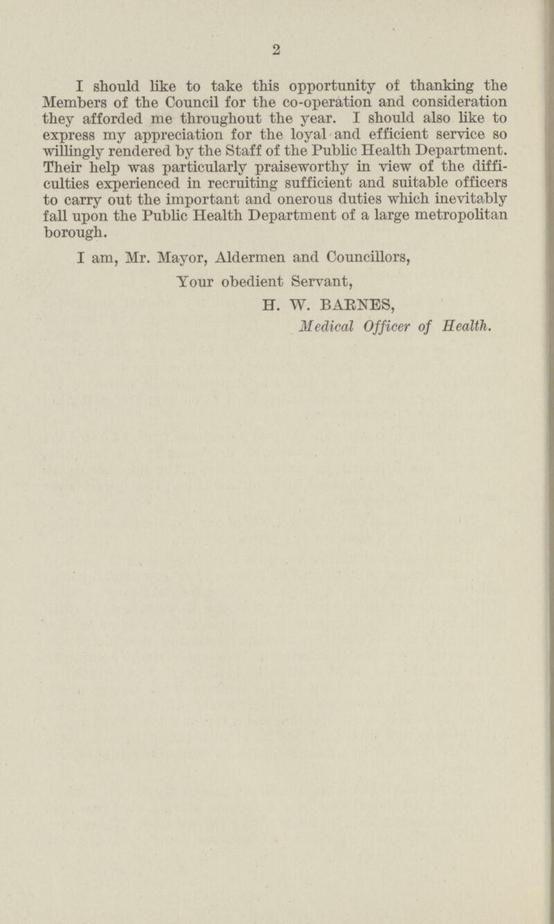 I should like to take this opportunity of thanking the Members of the Council for the co-operation and consideration they afforded me throughout the year. I should also like to express my appreciation for the loyal and efficient service so willingly rendered by the Staff of the Public Health Department. Their help was particularly praiseworthy in view of the difficulties experienced in recruiting sufficient and suitable officers to carry out the important and onerous duties which inevitably fall upon the Public Health Department of a large metropolitan borough. I am, Mr. Mayor, Aldermen and Councillors, Your obedient Servant, H. W. BARNES, Medical Officer of Health.
