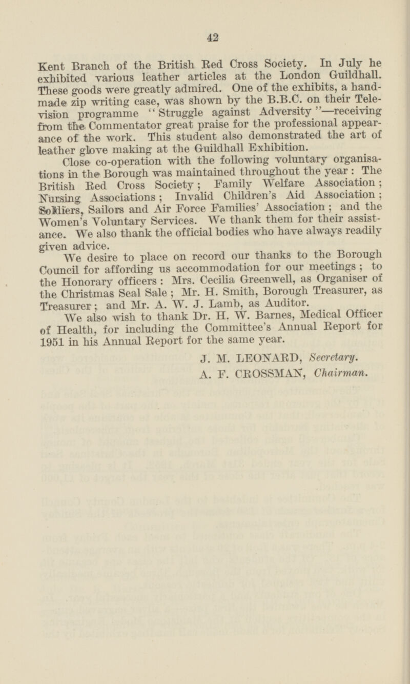 Kent Branch of the British Bed Cross Society. In July he exhibited various leather articles at the London Guildhall. These goods were greatly admired. One of the exhibits, a handmade zip writing case, was shown by the 8.8.C. on their Television programme Struggle against Adversity —receiving from the Commentator great praise for the professional appearance of the work. This student also demonstrated the art of leather glove making at the Guildhall Exhibition. Close co-operation with the following voluntary organisations tions in the Borough was maintained throughout the year: The British Bed Cross Society; Family Welfare Association; Nursing Associations; Invalid Children's Aid Association; Soldiers, Sailors and Air Force Families' Association; and the Women's Voluntary Services. We thank them for their assistance. We also thank the official bodies who have always readily given advice. We desire to place on record our thanks to the Borough Council for affording us accommodation for our meetings; to the Honorary officers: Mrs. Cecilia Green-well, as Organiser of the Christmas Seal Sale; Mr. H. Smith, Borough Treasurer, as Treasurer; and Mr. A. W. J. Lamb, as Auditor. We also wish to thank Dr. H. W. Barnes, Medical Officer of Health, for including the Committee's Annual Report for 1951 in his Annual Report for the same year. J. M. LEONABD, Secretary. A. F. CBOSSMAN, Chairman.
