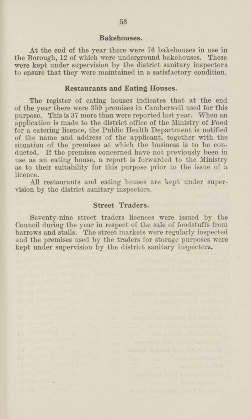 Bakehouses. At the end of the year there were 76 bakehouses in use in the Borough, 12 of which were underground bakehouses. These were kept under supervision by the district sanitary inspectors to ensure that they were maintained in a satisfactory condition. Restaurants and Eating Houses. The register of eating houses indicates that at the end of the year there were 359 premises in Camberwell used for this purpose. This is 37 more than were reported last year. When an application is made to the district office of the Ministry of Food for a catering licence, the Public Health Department is notified of the name and address of the applicant, together with the situation of the premises at which the business is to be conducted. If the premises concerned have not previously been in use as an eating house, a report is forwarded to the Ministry as to their suitability for this purpose prior to the issue of a licence. All restaurants and eating houses are kept under supervision by the district sanitary inspectors. Street Traders. Seventy-nine street traders licences were issued by the Council during the year in respect of the sale of foodstuffs from barrows and stalls. The street markets were regularly inspected and the premises used by the traders for storage purposes were kept under supervision by the district sanitary inspectors.