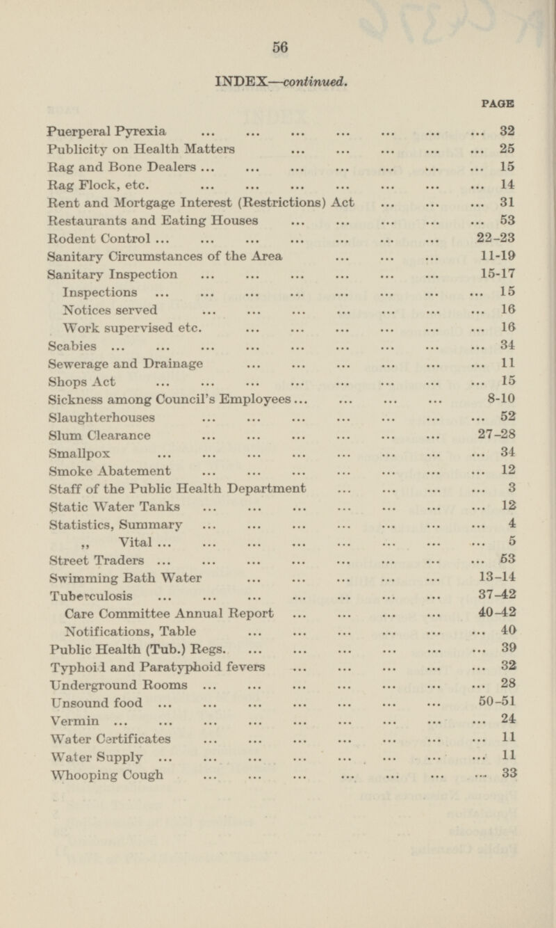 INDEX —continued. PAGE Puerperal Pyrexia ... ... ... ... ... ... ... 32 Publicity on Health Matters ... ... ... ... ... 25 Rag and Bone Dealers ... ... ... ... ... ... ... 15 Rag Flock, etc. ... ... ... ... ... ... ... 14 Rent and Mortgage Interest (Restrictions) Act ... ... ... 31 Restaurants and Eating Houses ... ... ... ... ... 53 Rodent Control ... ... ... ... ... ... ... 22-23 Sanitary Circumstances of the Area ... ... ... 11-19 Sanitary Inspection ... ... ... ... ... ... 15-17 Inspections ... ... ... ... ... ... ... ... 15 Notices served ... ... ... ... ... ... ... 16 Work supervised etc. ... ... ... ... ... ... 16 Scabies ... ... ... ... ... ... ... ... ... 34 Sewerage and Drainage ... ... ... ... ... ... 11 Shops Act ... ... ... ... ... ... ... ... 15 Sickness among Council's Employees... ... ... ... 8-10 Slaughterhouses ... ... ... ... ... ... ... 52 Slum Clearance ... ... ... ... ... ... 27-28 Smallpox ... ... ... ... ... ... ... ... 34 Smoke Abatement ... ... ... ... ... ... ... 12 Staff of the Public Health Department ... ... ... ... 3 Static Water Tanks ... ... ... ... ... ... ... 12 Statistics, Summary ... ... ... ... ... 4 „ Vital ... ... ... ... ... ... ... ... 5 Street Traders ... ... ... ... ... ... ... ... 63 Swimming Bath Water ... ... ... ... ... 13-14 Tuberculosis ... ... ... ... ... ... ... 37-42 Care Committee Annual Report ... ... ... ... 40-42 Notifications, Table ... ... ... ... ... ... 40 Public Health (Tub.) Regs 39 Typhoid and Paratyphoid fevers ... ... ... ... ... 32 Underground Rooms ... ... ... ... ... ... 28 Unsound food ... ... ... ... ... ... 50-51 Vermin ... ... ... ... ... ... ... ... ... 24 Water Certificates ... ... ... ... ... ... 11 Water Supply ... ... ... ... ... ... ... ... 11 Whooping Cough ... ... ... ... ... 33