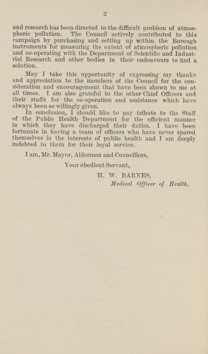 and research has been directed to the difficult problem of atmos pheric pollution. The Council actively contributed to this campaign by purchasing and setting up within the Borough instruments for measuring the extent of atmospheric pollution and co-operating with the Department of Scientific and Indust rial Research and other bodies in their endeavours to find a solution. May I take this opportunity of expressing my thanks and appreciation to the members of the Council for the con sideration and encouragement that have been shown to me at all times. I am also grateful to the other Chief Officers and their staffs for the co-operation and assistance which have always been so willingly given. In conclusion, I should like to pay tribute to the Staff of the Public Health Department for the efficient manner in which they have discharged their duties. I have been fortunate in having a team of officers who have never spared themselves in the interests of public health and I am deeply indebted to them for their loyal service. I am, Mr. Mayor, Aldermen and Councillors, Your obedient Servant, H. W. BARNES, Medical Officer of Health.