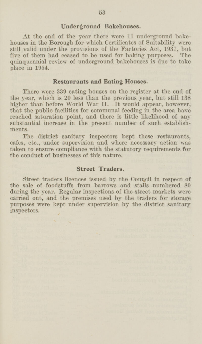 Underground Bakehouses. At the end of the year there were 11 underground bakehouses in the Borough for which Certificates of Siutability were still valid under the provisions of the Factories Act, 1937, but five of them had ceased to be used for baking purposes. The quinquennial review of underground bakehouses is due to take place in 1954. Restaurants and Eating Houses. There were 339 eating houses on the register at the end of the year, which is 20 less than the previous year, but still 138 higher than before World War 11. It would appear, however, that the public faculties for communal feeding in the area have reached saturation point, and there is little likelihood of any substantial increase in the present number of such establishments. The district sanitary inspectors kept these restaurants, cafes, etc., under supervision and where necessary action was taken to ensure compliance with the statutory requirements for the conduct of businesses of this nature. Street Traders. Street traders licences issued by the Council in respect of the sale of foodstuffs from barrows and stalls numbered 80 during the year. Regular inspections of the street markets were carried out, and the premises used by the traders for storage purposes were kept under supervision by the district sanitary inspectors.