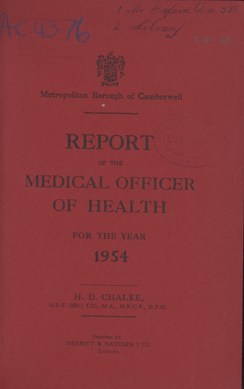 AC 4376 UNKNOWN 2 Library CAM 49 Metropolitan Borough of Camberwell REPORT OF THE MEDICAL OFFICER FOR THE YEAR 1954 H. D. CHALKE, O.B.E. (Mil) T.D., M.A., M.R.C.P., D.P.H. PRINTED BY MERRITT & HATCHER LTD. London.