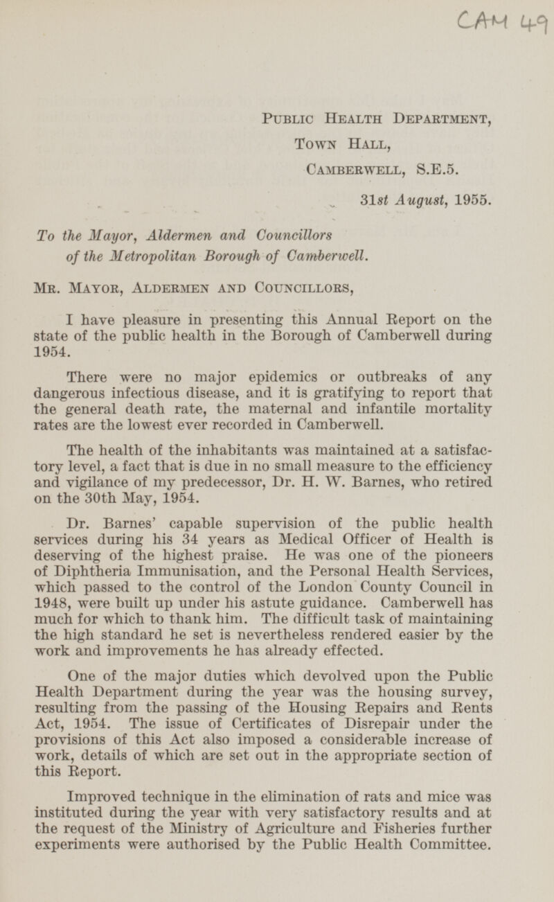 CAM 49 Public Health Department, Town Hall, Camberwell, S.E.5. 31st August, 1955. To the Mayor, Aldermen and Councillors of the Metropolitan Borough of Camberwell. Mr. Mayor, Aldermen and Councillors, I have pleasure in presenting this Annual Report on the state of the public health in the Borough of Camberwell during 1954. There were no major epidemics or outbreaks of any dangerous infectious disease, and it is gratifying to report that the general death rate, the maternal and infantile mortality rates are the lowest ever recorded in Camberwell. The health of the inhabitants was maintained at a satisfactory level, a fact that is due in no small measure to the efficiency and vigilance of my predecessor, Dr. H. W. Barnes, who retired on the 30th May, 1954. Dr. Barnes capable supervision of the public health services during his 34 years as Medical Officer of Health is deserving of the highest praise. He was one of the pioneers of Diphtheria Immunisation, and the Personal Health Services, which passed to the control of the London County Council in 1948, were built up under his astute guidance. Camberwell has much for which to thank him. The difficult task of maintaining the high standard he set is nevertheless rendered easier by the work and improvements he has already effected. One of the major duties which devolved upon the Public Health Department during the year was the housing survey, resulting from the passing of the Housing Repairs and Rents Act, 1954. The issue of Certificates of Disrepair under the provisions of this Act also imposed a considerable increase of work, details of which are set out in the appropriate section of this Report. Improved technique in the elimination of rats and mice was instituted during the year with very satisfactory results and at the request of the Ministry of Agriculture and Fisheries further experiments were authorised by the Public Health Committee.