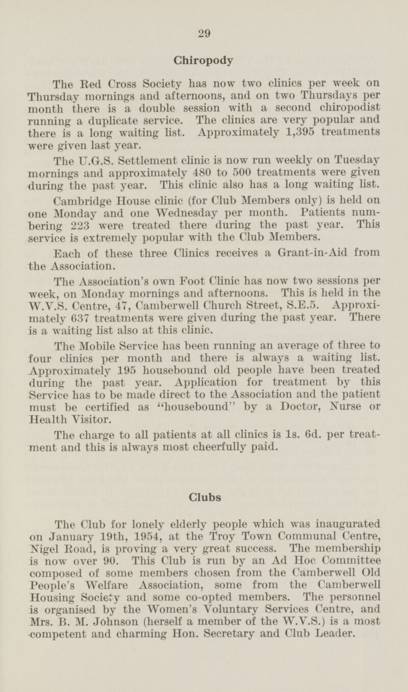 Chiropody The Red Cross Society has now two clinics per week on Thursday mornings and afternoons, and on two Thursdays per month there is a double session with a second chiropodist running a duplicate service. The clinics are very popular and there is a long waiting list. Approximately 1,395 treatments were given last year. The U.G.S. Settlement clinic is now run weekly on Tuesday mornings and approximately 480 to 500 treatments were given during the past year. This clinic also has a long waiting list. Cambridge House clinic (for Club Members only) is held on one Monday and one Wednesday per month. Patients numbering 223 were treated there during the past year. This service is extremely popular with the Club Members. Each of these three Clinics receives a Grant-in-Aid from the Association. The Association's own Foot Clinic has now two sessions per week, on Monday mornings and afternoons. This is held in the W.V.S. Centre, 47, Camberwell Church Street, S.E.5. Approximately 637 treatments were given during the past year. There is a waiting list also at this clinic. The Mobile Service has been running an average of three to four clinics per month and there is always a waiting list. Approximately 195 housebound old people have been treated during the past year. Application for treatment by this Service has to be made direct to the Association and the patient must be certified as housebound by a Doctor, Nurse or Health Visitor. The charge to all patients at all clinics is 1s. 6d. per treatment and this is always most cheerfully paid. Clubs The Club for lonely elderly people which was inaugurated on January 19th, 1954, at the Troy Town Communal Centre, Nigel Road, is proving a very great success. The membership is now over 90. This Club is run by an Ad Hoc Committee composed of some members chosen from the Camberwell Old People's Welfare Association, some from the Camberwell Housing Society and some co-opted members. The personnel is organised by the Women's Voluntary Services Centre, and Mrs. B. M. Johnson (herself a member of the W.V.S.) is a most competent and charming Hon. Secretary and Club Leader.