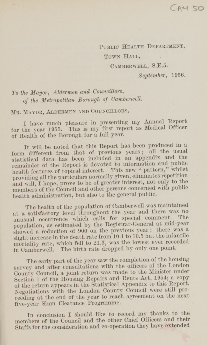 CAM 50 Public Health Department, Town Hall, Camberwell, S.E.5. September, 1956. To the Mayor, Aldermen and Councillors, of the Metropolitan Borough of Camberwell. Mr. Mayor, Aldermen and Councillors, I have much pleasure in presenting my Annual Report for the year 1955. This is my first report as Medical Officer of Health of the Borough for a full year. It will be noted that this Report has been produced in a form different from that of previous years; all the usual statistical data has been included in an appendix and the remainder of the Report is devoted to information and public health features of topical interest. This new pattern, whilst providing all the particulars normally given, eliminates repetition and will, I hope, prove to be of greater interest, not only to the members of the Council and other persons concerned with public health administration, but also to the general public. The health of the population of Camberwell was maintained at a satisfactory level throughout the year and there was no unusual occurrence which calls for special comment. The population, as estimated by the Registrar-General at mid-year showed a reduction of 900 on the previous year; there was a slight increase in the death rate from 10.1 to 10.5 but the infantile mortality rate, which fell to 21.3, was the lowest ever recorded in Camberwell. The birth rate dropped by only one point. The early part of the year saw the completion of the housing survey and after consultations with the officers of the London County Council, a joint return was made to the Minister under Section 1 of the Housing Repairs and Rents Act, 1954; a copy of the return appears in the Statistical Appendix to this Report. Negotiations with the London County Council were still proceeding at the end of the year to reach agreement on the next five-year Slum Clearance Programme. In conclusion I should like to record my thanks to the members of the Council and the other Chief Officers and their Staffs for the consideration and co-operation they have extended