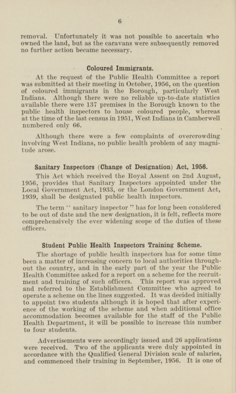 removal. Unfortunately it was not possible to ascertain who owned the land, but as the caravans were subsequently removed no further action became necessary. Coloured Immigrants. At the request of the Public Health Committee a report was submitted at their meeting in October, 1956, on the question of coloured immigrants in the Borough, particularly West Indians. Although there were no reliable up-to-date statistics available there were 137 premises in the Borough known to the public health inspectors to house coloured people, whereas at the time of the last census in 1951, West Indians in Camberwell numbered only 66. Although there were a few complaints of overcrowding involving West Indians, no public health problem of any magnitude arose. Sanitary Inspectors (Change of Designation) Act, 1956. This Act which received the Royal Assent on 2nd August, 1956, provides that Sanitary Inspectors appointed under the Local Government Act, 1933, or the London Government Act, 1939, shall be designated public health inspectors. The term sanitary inspector has for long been considered to be out of date and the new designation, it is felt, reflects more comprehensively the ever widening scope of the duties of these officers. Student Public Health Inspectors Training Scheme. The shortage of public health inspectors has for some time been a matter of increasing concern to local authorities throughout the country, and in the early part of the year the Public Health Committee asked for a report on a scheme for the recruitment and training of such officers. This report was approved and referred to the Establishment Committee who agreed to operate a scheme on the lines suggested. It was decided initially to appoint two students although it is hoped that after experience of the working of the scheme and when additional office accommodation becomes available for the staff of the Public Health Department, it will be possible to increase this number to four students. Advertisements were accordingly issued and 26 applications were received. Two of the applicants were duly appointed in accordance with the Qualified General Division scale of salaries, and commenced their training in September, 1956. It is one of