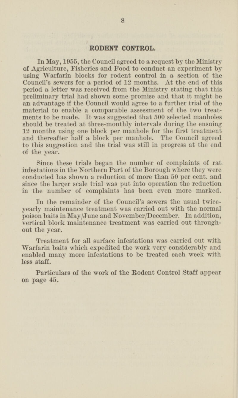 RODENT CONTROL. In May, 1955, the Council agreed to a request by the Ministry of Agriculture, Fisheries and Food to conduct an experiment by using Warfarin blocks for rodent control in a section of the Council's sewers for a period of 12 months. At the end of this period a letter was received from the Ministry stating that this preliminary trial had shown some promise and that it might be an advantage if the Council would agree to a further trial of the material to enable a comparable assessment of the two treat ments to be made. It was suggested that 500 selected manholes should be treated at three-monthly intervals during the ensuing 12 months using one block per manhole for the first treatment and thereafter half a block per manhole. The Council agreed to this suggestion and the trial was still in progress at the end of the year. Since these trials began the number of complaints of rat infestations in the Northern Part of the Borough where they were conducted has shown a reduction of more than 50 per cent, and since the larger scale trial was put into operation the reduction in the number of complaints has been even more marked. In the remainder of the Council's sewers the usual twiceyearly maintenance treatment was carried out with the normal poison baits in May/June and November/December. In addition, vertical block maintenance treatment was carried out throughout the year. Treatment for all surface infestations was carried out with Warfarin baits which expedited the work very considerably and enabled many more infestations to be treated each week with less staff. Particulars of the work of the Rodent Control Staff appear on page 45.