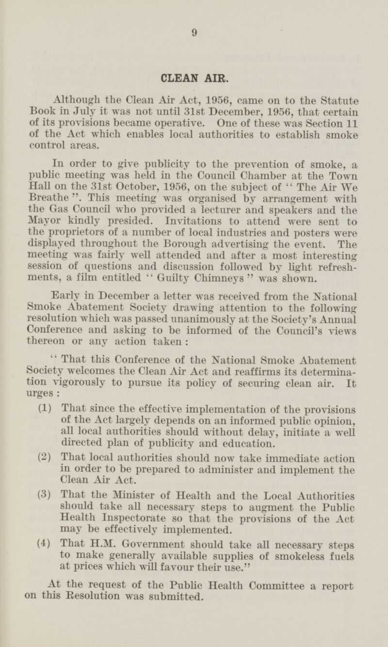 CLEAN AIR. Although the Clean Air Act, 1956, came on to the Statute Book in July it was not until 31st December, 1956, that certain of its provisions became operative. One of these was Section 11 of the Act which enables local authorities to establish smoke control areas. In order to give publicity to the prevention of smoke, a public meeting was held in the Council Chamber at the Town Hall on the 31st October, 1956, on the subject of The Air We Breathe. This meeting was organised by arrangement with the Gas Council who provided a lecturer and speakers and the Mayor kindly presided. Invitations to attend were sent to the proprietors of a number of local industries and posters were displayed throughout the Borough advertising the event. The meeting was fairly well attended and after a most interesting session of questions and discussion followed by light refreshments, a film entitled  Guilty Chimneys  was shown. Early in December a letter was received from the National Smoke Abatement Society drawing attention to the following resolution which was passed unanimously at the Society's Annual Conference and asking to be informed of the Council's views thereon or any action taken: That this Conference of the National Smoke Abatement Society welcomes the Clean Air Act and reaffirms its determination vigorously to pursue its policy of securing clean air. It urges: (1) That since the effective implementation of the provisions of the Act largely depends on an informed public opinion, all local authorities should without delay, initiate a well directed plan of publicity and education. (2) That local authorities should now take immediate action in order to be prepared to administer and implement the Clean Air Act. (3) That the Minister of Health and the Local Authorities should take all necessary steps to augment the Public Health Inspectorate so that the provisions of the Act may be effectively implemented. (4) That H.M. Government should take all necessary steps to make generally available supplies of smokeless fuels at prices which will favour their use. At the request of the Public Health Committee a report on this Resolution was submitted.