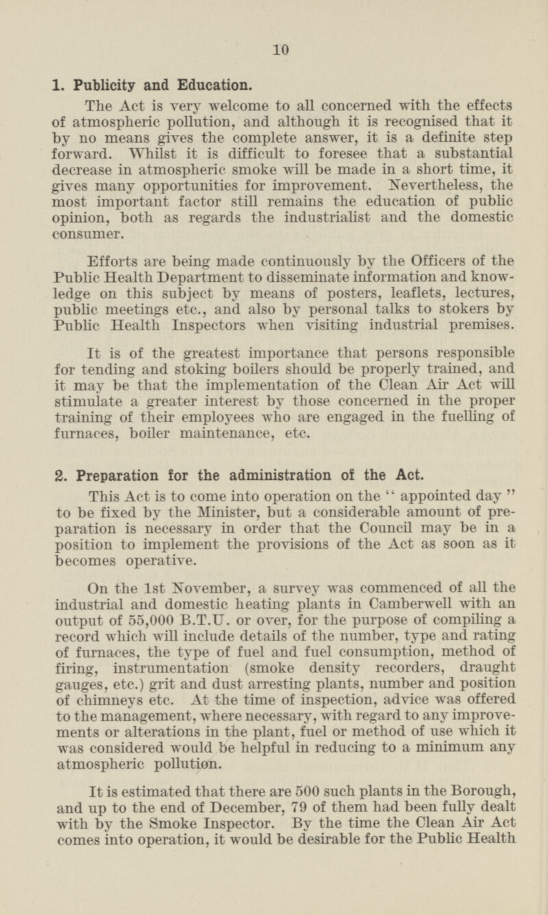 1. Publicity and Education. The Act is very welcome to all concerned with the effects of atmospheric pollution, and although it is recognised that it by no means gives the complete answer, it is a definite step forward. Whilst it is difficult to foresee that a substantial decrease in atmospheric smoke will be made in a short time, it gives many opportunities for improvement. Nevertheless, the most important factor still remains the education of public opinion, both as regards the industrialist and the domestic consumer. Efforts are being made continuously by the Officers of the Public Health Department to disseminate information and knowledge on this subject by means of posters, leaflets, lectures, public meetings etc., and also by personal talks to stokers by Public Health Inspectors when visiting industrial premises. It is of the greatest importance that persons responsible for tending and stoking boilers should be properly trained, and it may be that the implementation of the Clean Air Act will stimulate a greater interest by those concerned in the proper training of their employees who are engaged in the fuelling of furnaces, boiler maintenance, etc. 2. Preparation for the administration of the Act. This Act is to come into operation on the appointed day to be fixed by the Minister, but a considerable amount of preparation is necessary in order that the Council may be in a position to implement the provisions of the Act as soon as it becomes operative. On the Ist November, a survey was commenced of all the industrial and domestic heating plants in Camberwell with an output of 55,000 B.T.U. or over, for the purpose of compiling a record which will include details of the number, type and rating of furnaces, the type of fuel and fuel consumption, method of firing, instrumentation (smoke density recorders, draught gauges, etc.) grit and dust arresting plants, number and position of chimneys etc. At the time of inspection, advice was offered to the management, where necessary, with regard to any improvements or alterations in the plant, fuel or method of use which it was considered would be helpful in reducing to a minimum any atmospheric pollution. It is estimated that there are 500 such plants in the Borough, and up to the end of December, 79 of them had been fully dealt with by the Smoke Inspector. By the time the Clean Air Act comes into operation, it would be desirable for the Public Health