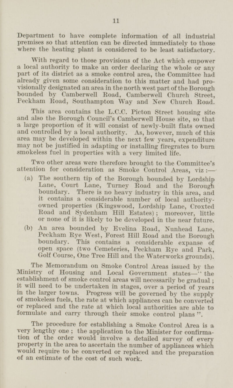 Department to have complete information of all industrial premises so that attention can be directed immediately to those where the heating plant is considered to be least satisfactory. With regard to those provisions of the Act which empower a local authority to make an order declaring the whole or any part of its district as a smoke control area, the Committee had already given some consideration to this matter and had provisionally designated an area in the north west part of the Borough bounded by Camberwel Road, Camberwell Church Street, Peckham Road, Southampton Way and New Church Road. This area contains the L.C.C. Picton Street housing site and also the Borough Council's Camberwell House site, so that a large proportion of it will consist of newly-built flats owned and controlled by a local authority. As, however, much of this area may be developed within the next few years, expenditure may not be justified in adapting or installing firegrates to burn smokeless fuel in properties with a very limited life. Two other areas were therefore brought to the Committee's attention for consideration as Smoke Control Areas, viz :— (a) The southern tip of the Borough bounded by Lordship Lane, Court Lane, Turney Road and the Borough boundary. There is no heavy industry in this area, and it contains a considerable number of local authorityowned properties (Kingswood, Lordship Lane, Croxted Road and Sydenham Hill Estates); moreover, little or none of it is likely to be developed in the near future. (b) An area bounded by Evelina Road, Nunhead Lane, Peckham Eye West, Forest Hill Road and the Borough boundary. This contains a considerable expanse of open space (two Cemeteries, Peckham Eye and Park, Golf Course, One Tree Hill and the Waterworks grounds). The Memorandum on Smoke Control Areas issued by the Ministry of Housing and Local Government states — the establishment of smoke control areas will necessarily be gradual; it will need to be undertaken in stages, over a period of years in the larger towns. Progress will be governed by the supply of smokeless fuels, the rate at which appliances can be converted or replaced and the rate at which local authorities are able to formulate and carry through their smoke control plans The procedure for establishing a Smoke Control Area is a very lengthy one ; the application to the Minister for confirmation of the order would involve a detailed survey of every property in the area to ascertain the number of appliances which would require to be converted or replaced and the preparation of an estimate of the cost of such work.