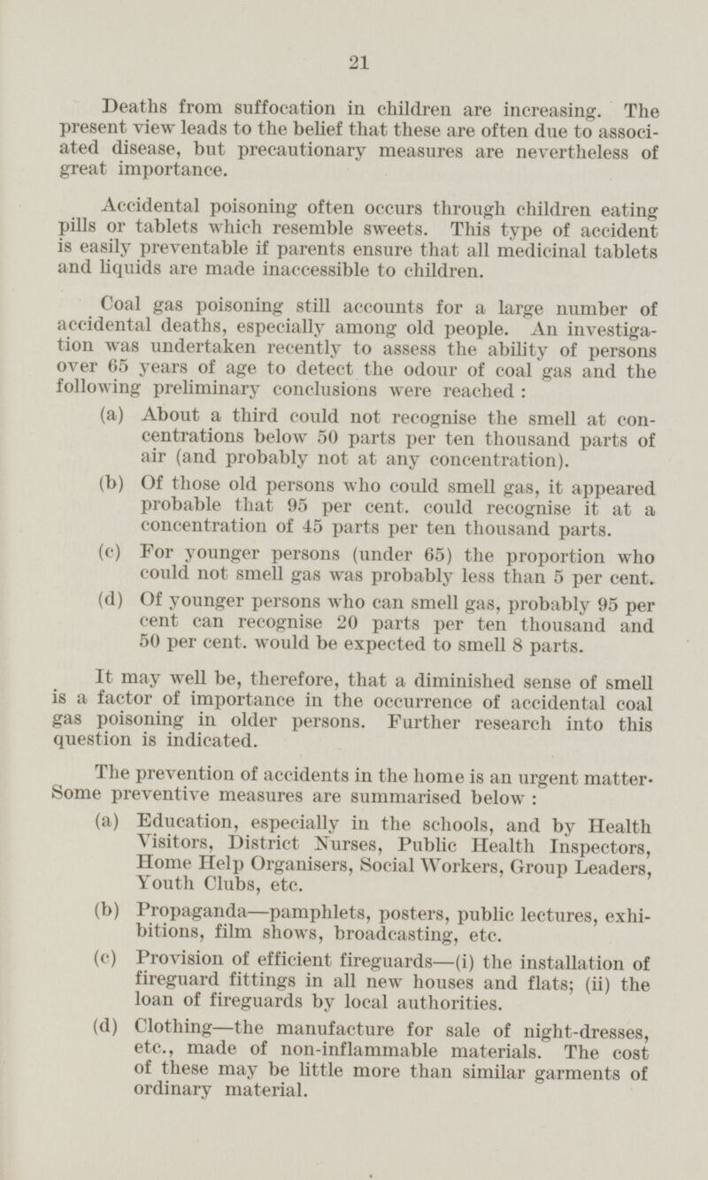Deaths from suffocation in children are increasing. The present view leads to the belief that these are often due to associated disease, but precautionary measures are nevertheless of great importance. Accidental poisoning often occurs through children eating pills or tablets which resemble sweets. This type of accident is easily preventable if parents ensure that all medicinal tablets and liquids are made inaccessible to children. Coal gas poisoning still accounts for a large number of accidental deaths, especially among old people. An investigation was undertaken recently to assess the ability of persons over 65 years of age to detect the odour of coal gas and the following preliminary conclusions were reached: (a) About a third could not recognise the smell at concentrations below 50 parts per ten thousand parts of air (and probably not at any concentration). (b) Of those old persons who could smell gas, it appeared probable that 95 per cent, could recognise it at a concentration of 45 parts per ten thousand parts. (c) For younger persons (under 65) the proportion who could not smell gas was probably less than 5 per cent. (d) Of younger persons who can smell gas, probably 95 per cent can recognise 20 parts per ten thousand and 50 per cent, would be expected to smell 8 parts. It may well be, therefore, that a diminished sense of smell is a factor of importance in the occurrence of accidental coal gas poisoning in older persons. Further research into this question is indicated. The prevention of accidents in the home is an urgent matter Some preventive measures are summarised below: (a) Education, especially in the schools, and by Health A Visitors, District Nurses, Public Health Inspectors, Home Help Organisers, Social Workers, Group Leaders, Youth Clubs, etc. (b) Propaganda—pamphlets, posters, public lectures, exhibitions, film shows, broadcasting, etc. (c) Provision of efficient fireguards—(i) the installation of fireguard fittings in all new houses and flats; (ii) the loan of fireguards by local authorities. (d) Clothing—the manufacture for sale of night-dresses, etc., made of non-inflammable materials. The cost of these may be little more than similar garments of ordinary material.