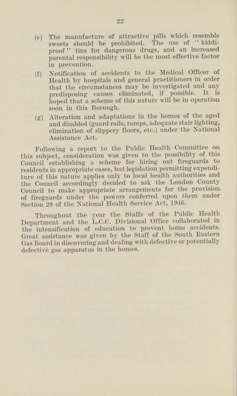 (e) The manufacture of attractive pills which resemble sweets should be prohibited. The use of kiddiproof tins for dangerous drugs, and an increased parental responsibility will be the most effective factor in prevention. (f) Notification of accidents to the Medical Officer of Health by hospitals and general practitioners in order that the circumstances may be investigated and any predisposing causes eliminated, if possible. It is hoped that a scheme of this nature will be in operation soon in this Borough. (g) Alteration and adaptations in the homes of the aged and disabled (guard rails, ramps, adequate stair lighting, elimination of slippery floors, etc.) under the National Assistance Act. Following a report to the Public Health Committee on this subject, consideration was given to the possibility of this Council establishing a scheme for hiring out fireguards to residents in appropriate cases, but legislation permitting expenditure of this nature applies only to local health authorities and the Council accordingly decided to ask the London County Council to make appropriate arrangements for the provision of fireguards under the powers conferred upon them under Section 28 of the National Health Service Act, 1946. Throughout the year the Staffs of the Public Health Department and the L.C.C. Divisional Office collaborated in the intensification of education to prevent home accidents. Great assistance was given by the Staff of the South Eastern Gas Board in discovering and dealing with defective or potentially defective gas apparatus in the homes.