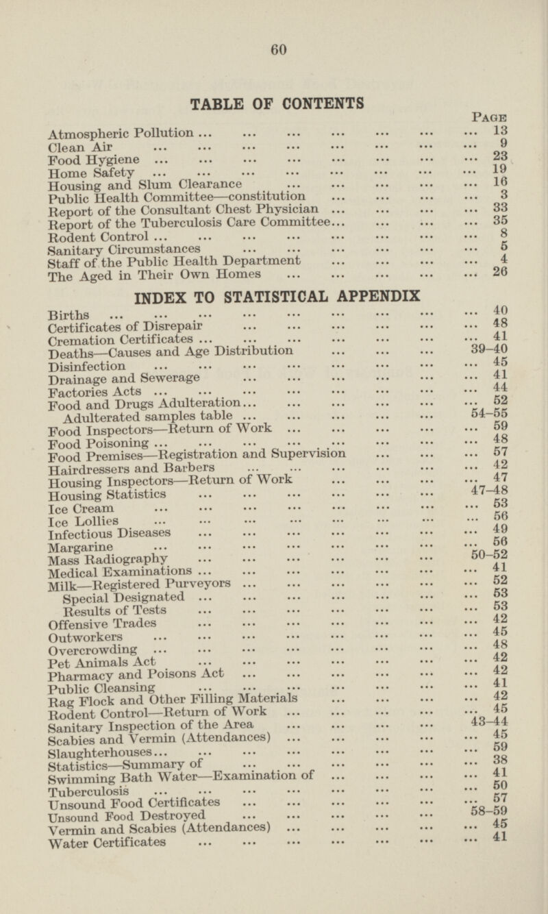 TABLE OF CONTENTS Page Atmospheric Pollution 13 Clean Air 9 Food Hygiene 23 Home Safety 19 Housing and Slum Clearance 16 Public Health Committee —constitution 3 Report of the Consultant Chest Physician 33 Report of the Tuberculosis Care Committee 35 Rodent Control 8 Sanitary Circumstances 5 Staff of the Public Health Department 4 The Aged in Their Own Homes 26 INDEX TO STATISTICAL APPENDIX Births 40 Certificates of Disrepair 48 Cremation Certificates 41 Deaths —Causes and Age Distribution 39-40 Disinfection 45 Drainage and Sewerage 41 Factories Acts 44 Food and Drugs Adulteration 52 Adulterated samples table 54-55 Food Inspectors —Return of Work 59 Food Poisoning 48 Food Premises —Registration and Supervision 57 Hairdressers and Barbers 42 Housing Inspectors—Return of Work 47 Housing Statistics 47-48 Ice Cream 53 The Lollies 56 Infectious Diseases 49 Margarine 56 Mass Radiography 50-52 Medical Examinations 41 Milk—Registered Purveyors 52 Special Designated 53 Results of Tests 53 Offensive Trades 42 Outworkers 45 Overcrowding 48 Animals Act 42 Pharmacy and Poisons Act 42 Public, Cleansing 41 Rag Flock and Other Filling Materials 42 Rodent Control—Return of Work 45 Sanitary Inspection of the Area 43-44 Scabies and Vermin (Attendances) 45 Slaughterhouses 59 Statistics —Summary of 38 Swimming Bath Water—Examination of 41 Tuberculosis 50 Unsound Food Certificates 57 Unsound Food Destroyed 58-59 Vermin and Scabies (Attendances) 45 Water Certificates 41