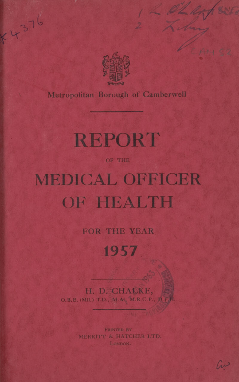1. 2. Z lung Ac 4376 CAM 52 Metropolitan Borough of Camberwell REPORT OF THE MEDICAL OFFICER OF HEALTH FOR THE YEAR 1957 H. D. CHALKE, 0.B. E. (Mil.) T.D., M.A., M.R.C.P., D.P.H. Printed By MERRITT & HATCHER LTD. London. cw
