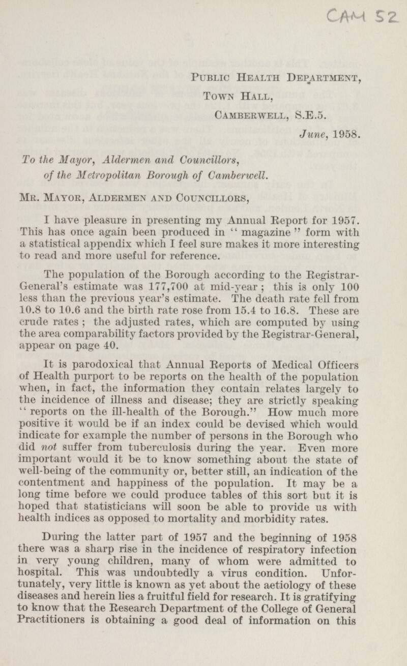 CAM 52 Public Health Department, Town Hall, Camberwell, S.E.5. June, 1958. To the Mayor, Aldermen and Councillors, of the Metropolitan Borough of Camberwell. Mr. Mayor, Aldermen and Councillors, I have pleasure in presenting my Annual Report for 1957. This has once again been produced in magazine form with a statistical appendix which I feel sure makes it more interesting to read and more useful for reference. The population of the Borough according to the Registrar-General's estimate was 177,700 at mid-year; this is only 100 less than the previous year's estimate. The death rate fell from 10.8 to 10.6 and the birth rate rose from 15.4 to 16.8. These are crude rates ; the adjusted rates, which are computed by using the area comparability factors provided by the Registrar-General, appear on page 40. It is paradoxical that Annual Reports of Medical Officers of Health purport to be reports on the health of the population when, in fact, the information they contain relates largely to the incidence of illness and disease; they are strictly speaking  reports on the ill-health of the Borough. How much more positive it would be if an index could be devised which would indicate for example the number of persons in the Borough who did not suffer from tuberculosis during the year. Even more important would it be to know something about the state of well-being of the community or, better still, an indication of the contentment and happiness of the population. It may be a long time before we could produce tables of this sort but it is hoped that statisticians will soon be able to provide us with health indices as opposed to mortality and morbidity rates. During the latter part of 1957 and the beginning of 1958 there was a sharp rise in the incidence of respiratory infection in very young children, many of whom were admitted to hospital. This was undoubtedly a virus condition. Unfortunately, very little is known as yet about the aetiology of these diseases and herein lies a fruitful field for research. It is gratifying to know that the Research Department of the College of General Practitioners is obtaining a good deal of information on this