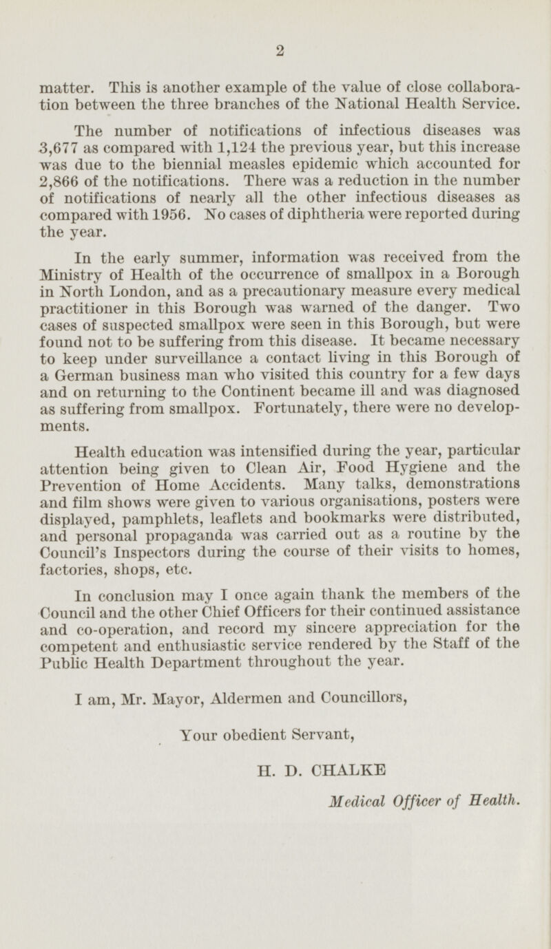 matter. This is another example of the value of close collaboration between the three branches of the National Health Service. The number of notifications of infectious diseases was 3,677 as compared with 1,124 the previous year, but this increase was due to the biennial measles epidemic which accounted for 2,866 of the notifications. There was a reduction in the number of notifications of nearly all the other infectious diseases as compared with 1956. No cases of diphtheria were reported during the year. In the early summer, information was received from the Ministry of Health of the occurrence of smallpox in a Borough in North London, and as a precautionary measure every medical practitioner in this Borough was warned of the danger. Two cases of suspected smallpox were seen in this Borough, but were found not to be suffering from this disease. It became necessary to keep under surveillance a contact living in this Borough of a German business man who visited this country for a few days and on returning to the Continent became ill and was diagnosed as suffering from smallpox. Fortunately, there were no developments. Health education was intensified during the year, particular attention being given to Clean Air, Food Hygiene and the Prevention of Home Accidents. Many talks, demonstrations and film shows were given to various organisations, posters were displayed, pamphlets, leaflets and bookmarks were distributed, and personal propaganda was carried out as a routine by the Council's Inspectors during the course of their visits to homes, factories, shops, etc. In conclusion may I once again thank the members of the Council and the other Chief Officers for their continued assistance and co-operation, and record my sincere appreciation for the competent and enthusiastic service rendered by the Staff of the Public Health Department throughout the year. I am, Mr. Mayor, Aldermen and Councillors, Your obedient Servant, H. D. CHALKE Medical Officer of Health.