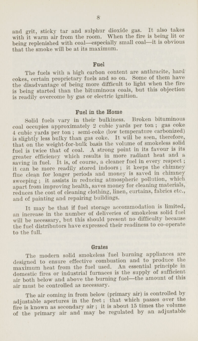 and grit, sticky tar and sulphur dioxide gas. It also takes with it warm air from the room. When the fire is being lit or being replenished with coal —especially small coal —it is obvious that the smoke will be at its maximum. Fuel The fuels with a high carbon content are anthracite, hard cokes, certain proprietary fuels and so on. Some of them have the disadvantage of being more difficult to light when the fire is being started than the bituminous coals, but this objection is readily overcome by gas or electric ignition. Fuel in the Home Solid fuels vary in their bulkiness. Broken bituminous coal occupies approximately 2 cubic yards per ton; gas coke 4 cubic yards per ton; semi-coke (low temperature carbonized) is slightly less bulky than gas coke. It will be seen, therefore, that on the weight-for-bulk basis the volume of smokeless solid fuel is twice that of coal. A strong point in its favour is its greater efficiency which results in more radiant heat and a saving in fuel. it is, of course, a cleaner fuel in every respect; it can be more readily stored indoors; it keeps the chimney flue clean for longer periods and money is saved in chimney sweeping; it assists in reducing atmospheric pollution, which apart from improving health, saves money for cleaning materials, reduces the cost of cleaning clothing, linen, curtains, fabrics etc., and of painting and repairing buildings. It may be that if fuel storage accommodation is limited, an increase in the number of deliveries of smokeless solid fuel will be necessary, but this should present no difficulty because the fuel distributors have expressed their readiness to co-operate to the full. Grates The modern solid smokeless fuel burning appliances are designed to ensure effective combustion and to produce the maximum heat from the fuel used. An essential principle in domestic fires or industrial furnaces is the supply of sufficient air both below and above the burning fuel —the amount of this air must be controlled as necessary. The air coming in from below (primary air) is controlled by adjustable apertures in the fret; that which passes over the fire is known as secondary air; it is about 15 times the volume of the primary air and may be regulated by an adjustable
