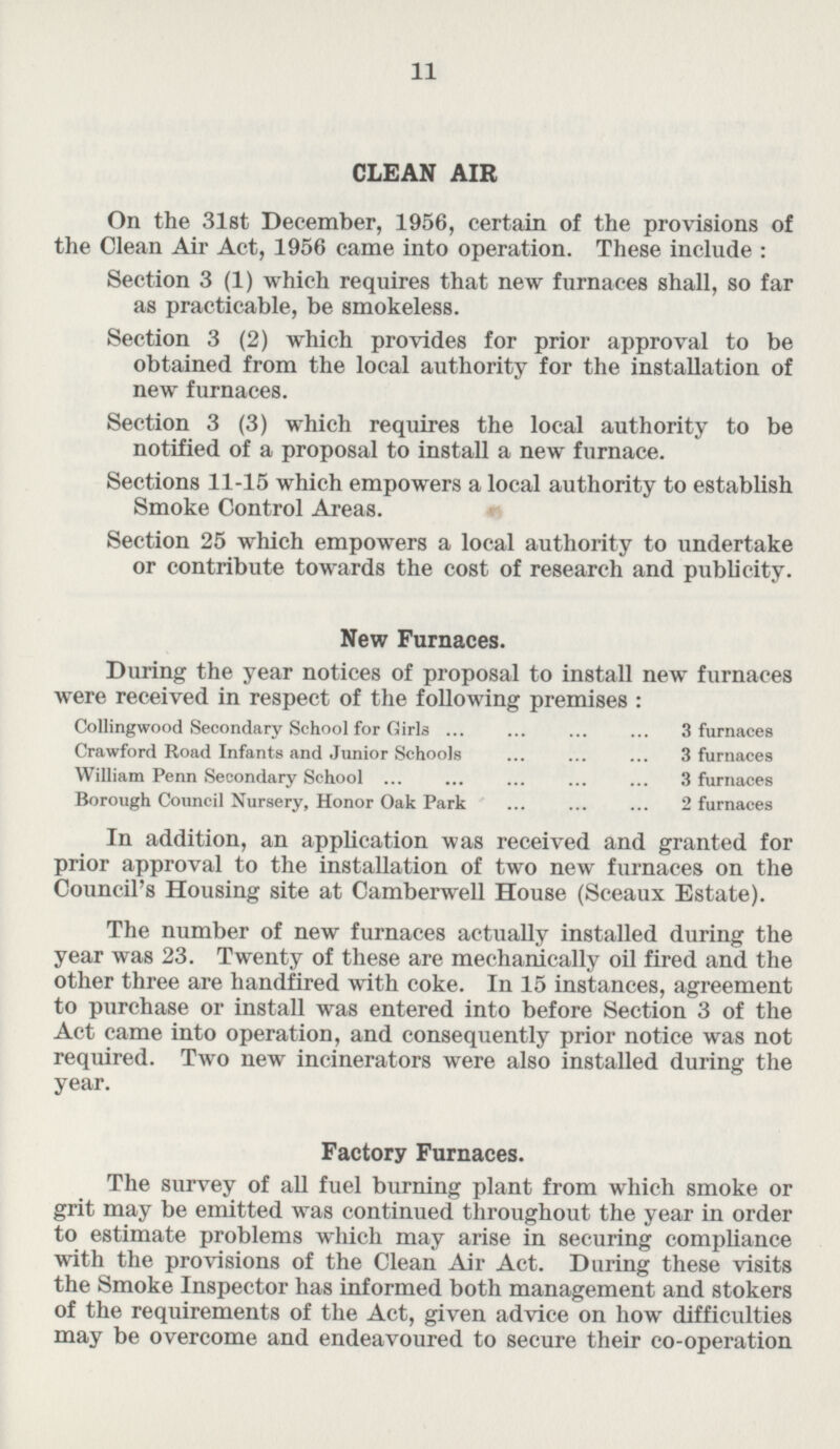 CLEAN AIR On the 31st December, 1956, certain of the provisions of the Clean Air Act, 1956 came into operation. These include: Section 3 (1) which requires that new furnaces shall, so far as practicable, be smokeless. Section 3 (2) which provides for prior approval to be obtained from the local authority for the installation of new furnaces. Section 3 (3) which requires the local authority to be notified of a proposal to install a new furnace. Sections 11-15 which empowers a local authority to establish Smoke Control Areas. Section 25 which empowers a local authority to undertake or contribute towards the cost of research and publicity. New Furnaces. During the year notices of proposal to install new furnaces were received in respect of the following premises: Collingwood Secondary School for Girls 3 furnaces Crawford Road Infants and Junior Schools 3 furnaces William Penn Secondary School 3 furnaces Borough Council Nursery, Honor Oak Park 2furnaces In addition, an application was received and granted for prior approval to the installation of two new furnaces on the Council's Housing site at Camberwell House (Sceaux Estate). The number of new furnaces actually installed during the year was 23. Twenty of these are mechanically oil fired and the other three are handfired with coke. In 15 instances, agreement to purchase or install was entered into before Section 3 of the Act came into operation, and consequently prior notice was not required. Two new incinerators were also installed during the year. Factory Furnaces. The survey of all fuel burning plant from which smoke or grit may be emitted was continued throughout the year in order to estimate problems which may arise in securing compliance with the provisions of the Clean Air Act. During these visits the Smoke Inspector has informed both management and stokers of the requirements of the Act, given advice on how difficulties may be overcome and endeavoured to secure their co-operation