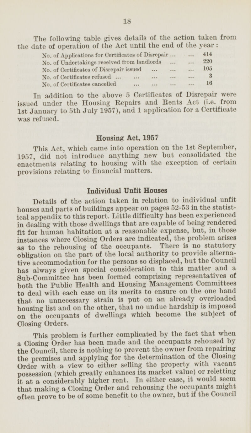 The following table gives details of the action taken from the date of operation of the Act until the end of the year: No. of Applications for Certificates of Disrepair 414 No. of Undertakings received from landlords 220 No. of Certificates of Disrepair issued 105 No. of Certificates refused 3 No. of Certificates cancelled 16 In addition to the above 5 Certificates of Disrepair were issued under the Housing Repairs and Rents Act (i.e. from 1st January to July 1957), and 1 application for a Certificate was refused. Housing Act, 1957 This Act, which came into operation on the Ist September, 1957, did not introduce anything new but consolidated the enactments relating to housing with the exception of certain provisions relating to financial matters. Individual Unfit Houses Details of the action taken in relation to individual unfit houses and parts of buildings appear on pages 52-53 in the statistical appendix to this report. Little difficulty has been experienced in dealing with those dwellings that are capable of being rendered fit for human habitation at a reasonable expense, but, in those instances where Closing Orders are indicated, the problem arises as to the rehousing of the occupants. There is no statutory obligation on the part of the local authority to provide alternative accommodation for the persons so displaced, but the Council has always given special consideration to this matter and a Sub-Committee has been formed comprising representatives of both the Public Health and Housing Management Committees to deal with each case on its merits to ensure on the one hand that no unnecessary strain is put on an already overloaded housing list and on the other, that no undue hardship is imposed on the occupants of dwellings which become the subject of Closing Orders. This problem is further complicated by the fact that when a Closing Order has been made and the occupants rehoused by the Council, there is nothing to prevent the owner from repairing the premises and applying for the determination of the Closing Order with a view to either selling the property with vacant possession (which greatly enhances its market value) or reletting it at a considerably higher rent. In either case, it would seem that making a Closing Order and rehousing the occupants might often prove to be of some benefit to the owner, but if the Council