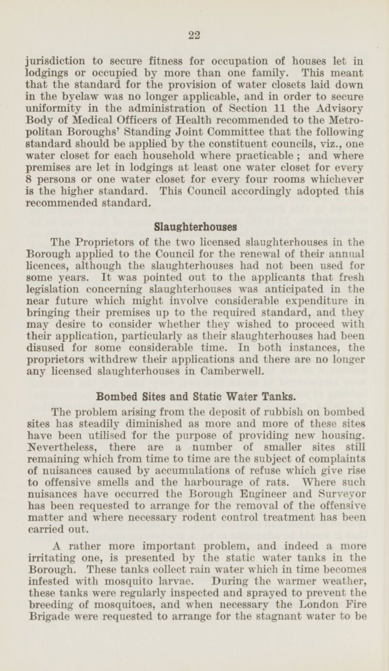 jurisdiction to secure fitness for occupation of houses let in lodgings or occupied by more than one family. This meant that the standard for the provision of water closets laid down in the byelaw was no longer applicable, and in order to secure uniformity in the administration of Section 11 the Advisory Body of Medical Officers of Health recommended to the Metropolitan Boroughs' Standing Joint Committee that the following standard should be applied by the constituent councils, viz., one water closet for each household where practicable; and where premises are let in lodgings at least one water closet for every 8 persons or one water closet for every four rooms whichever is the higher standard. This Council accordingly adopted this recommended standard. Slaughterhouses The Proprietors of the two licensed slaughterhouses in the Borough applied to the Council for the renewal of their annual licences, although the slaughterhouses had not been used for some years. It was pointed out to the applicants that fresh legislation concerning slaughterhouses was anticipated in the near future which might involve considerable expenditure in bringing their premises up to the required standard, and they may desire to consider whether they wished to proceed with their application, particularly as their slaughterhouses had been disused for some considerable time. In both instances, the proprietors withdrew their applications and there are no longer any licensed slaughterhouses in Camberwell. Bombed Sites and Static Water Tanks. The problem arising from the deposit of rubbish on bombed sites has steadily diminished as more and more of these sites have been utilised for the purpose of providing new housing. Nevertheless, there are a number of smaller sites still remaining which from time to time are the subject of complaints of nuisances caused by accumulations of refuse which give rise to offensive smells and the harbourage of rats. Where such nuisances have occurred the Borough Engineer and Surveyor has been requested to arrange for the removal of the offensive matter and where necessary rodent control treatment has been carried out. A rather more important problem, and indeed a more irritating one, is presented by the static water tanks in the Borough. These tanks collect rain water which in time becomes infested with mosquito larvae. During the warmer weather, these tanks were regularly inspected and sprayed to prevent the breeding of mosquitoes, and when necessary the London Fire Brigade were requested to arrange for the stagnant water to be