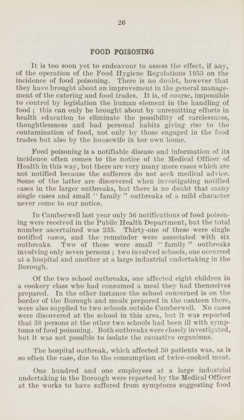 FOOD POISONING It is too soon yet to endeavour to assess the effect, if any, of the operation of the Food Hygiene Regulations 1955 on the incidence of food poisoning. There is no doubt, however that they have brought about an improvement in the general management of the catering and food trades. It is, of course, impossible to control by legislation the human element in the handling of food; this can only be brought about by unremitting efforts in health education to eliminate the possibility of carelessness, thoughtlessness and bad personal habits giving rise to the contamination of food, not only by those engaged in the food trades but also by the housewife in her own home. Food poisoning is a notifiable disease and information of its incidence often comes to the notice of the Medical Officer of Health in this way, but there are very many more cases which are not notified because the sufferers do not seek medical advice. Some of the latter are discovered when investigating notified cases in the larger outbreaks, but there is no doubt that many single cases and small family outbreaks of a mild character never come to our notice. In Camberwell last year only 56 notifications of food poisoning were received in the Public Health Department, but the total number ascertained was 235. Thirty-one of these were single notified cases, and the remainder were associated with six outbreaks. Two of these were small family outbreaks involving only seven persons; two involved schools, one occurred at a hospital and another at a large industrial undertaking in the Borough. Of the two school outbreaks, one affected eight children in a cookery class who had consumed a meal they had themselves prepared. In the other instance the school concerned is on the border of the Borough and meals prepared in the canteen there, were also supplied to two schools outside Camberwell. No cases were discovered at the school in this area, but it was reported that 38 persons at the other two schools had been ill with symptoms of food poisoning. Both outbreaks were closely investigated, but it was not possible to isolate the causative organisms. The hospital outbreak, which affected 50 patients was, as is so often the case, due to the consumption of twice-cooked meat. One hundred and one employees at a large industrial undertaking in the Borough were reported by the Medical Officer at the works to have suffered from symptoms suggesting food