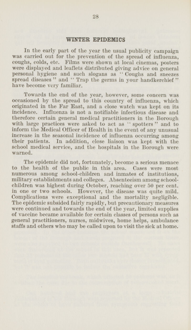 WINTER EPIDEMICS In the early part of the year the usual publicity campaign was carried out for the prevention of the spread of influenza, coughs, colds, etc. Films were shown at local cinemas, posters were displayed and leaflets distributed giving advice on general personal hygiene and such slogans as Coughs and sneezes spread diseases and Trap the germs in your handkerchief have become very familiar. Towards the end of the year, however, some concern was occasioned by the spread to this country of influenza, which originated in the Far East, and a close watch was kept on its incidence. Influenza is not a notifiable infectious disease and therefore certain general medical practitioners in the Borough with large practices were asked to act as spotters and to inform the Medical Officer of Health in the event of any unusual increase in the seasonal incidence of influenza occurring among their patients. In addition, close liaison was kept with the school medical service, and the hospitals in the Borough were warned. The epidemic did not, fortunately, become a serious menace to the health of the public in this area. Cases were most numerous among school-children and inmates of institutions, military establishments and colleges. Absenteeism among school children was highest during October, reaching over 50 per cent, in one or two schools. However, the disease was quite mild. Complications were exceptional and the mortality negligible. The epidemic subsided fairly rapidly, but precautionary measures were continued and towards the end of the year, limited supplies of vaccine became available for certain classes of persons such as general practitioners, nurses, midwives, home helps, ambulance staffs and others who may be called upon to visit the sick at home.