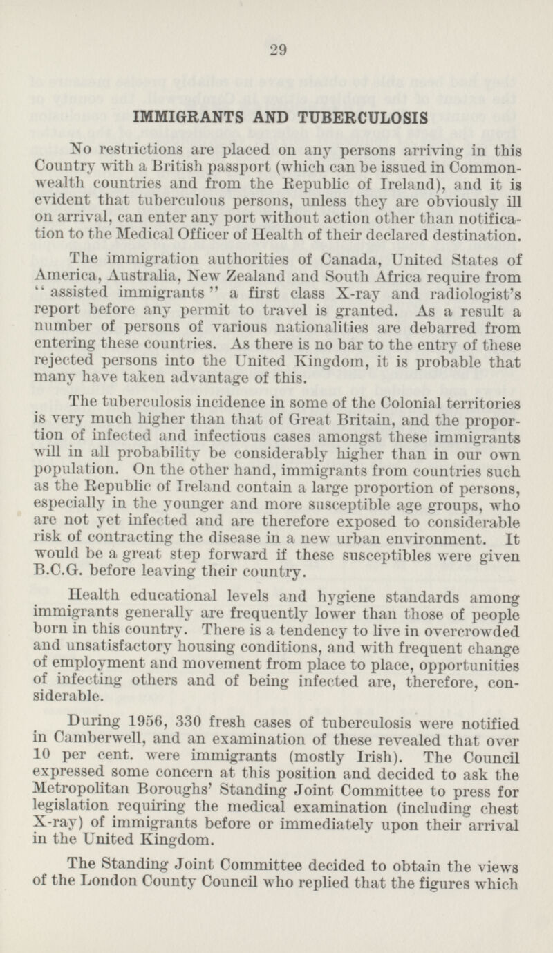 IMMIGRANTS AND TUBERCULOSIS No restrictions are placed on any persons arriving in this Country with a British passport (which can be issued in Commonwealth countries and from the Republic of Ireland), and it is evident that tuberculous persons, unless they are obviously ill on arrival, can enter any port without action other than notification to the Medical Officer of Health of their declared destination. The immigration authorities of Canada, United States of America, Australia, New Zealand and South Africa require from “assisted immigrants” a first class X-ray and radiologist's report before any permit to travel is granted. As a result a number of persons of various nationalities are debarred from entering these countries. As there is no bar to the entry of these rejected persons into the United Kingdom, it is probable that many have taken advantage of this. The tuberculosis incidence in some of the Colonial territories is very much higher than that of Great Britain, and the proportion of infected and infectious cases amongst these immigrants will in all probability be considerably higher than in our own population. On the other hand, immigrants from countries such as the Republic of Ireland contain a large proportion of persons, especially in the younger and more susceptible age groups, who are not yet infected and are therefore exposed to considerable risk of contracting the disease in a new urban environment. It would be a great step forward if these susceptibles were given B.C.G. before leaving their country. Health educational levels and hygiene standards among immigrants generally are frequently lower than those of people born in this country. There is a tendency to live in overcrowded and unsatisfactory housing conditions, and with frequent change of employment and movement from place to place, opportunities of infecting others and of being infected are, therefore, considerable. During 1956, 330 fresh cases of tuberculosis were notified in Camberwell, and an examination of these revealed that over 10 per cent, were immigrants (mostly Irish). The Council expressed some concern at this position and decided to ask the Metropolitan Boroughs' Standing Joint Committee to press for legislation requiring the medical examination (including chest X-ray) of immigrants before or immediately upon their arrival in the United Kingdom. The Standing Joint Committee decided to obtain the views of the London County Council who replied that the figures which