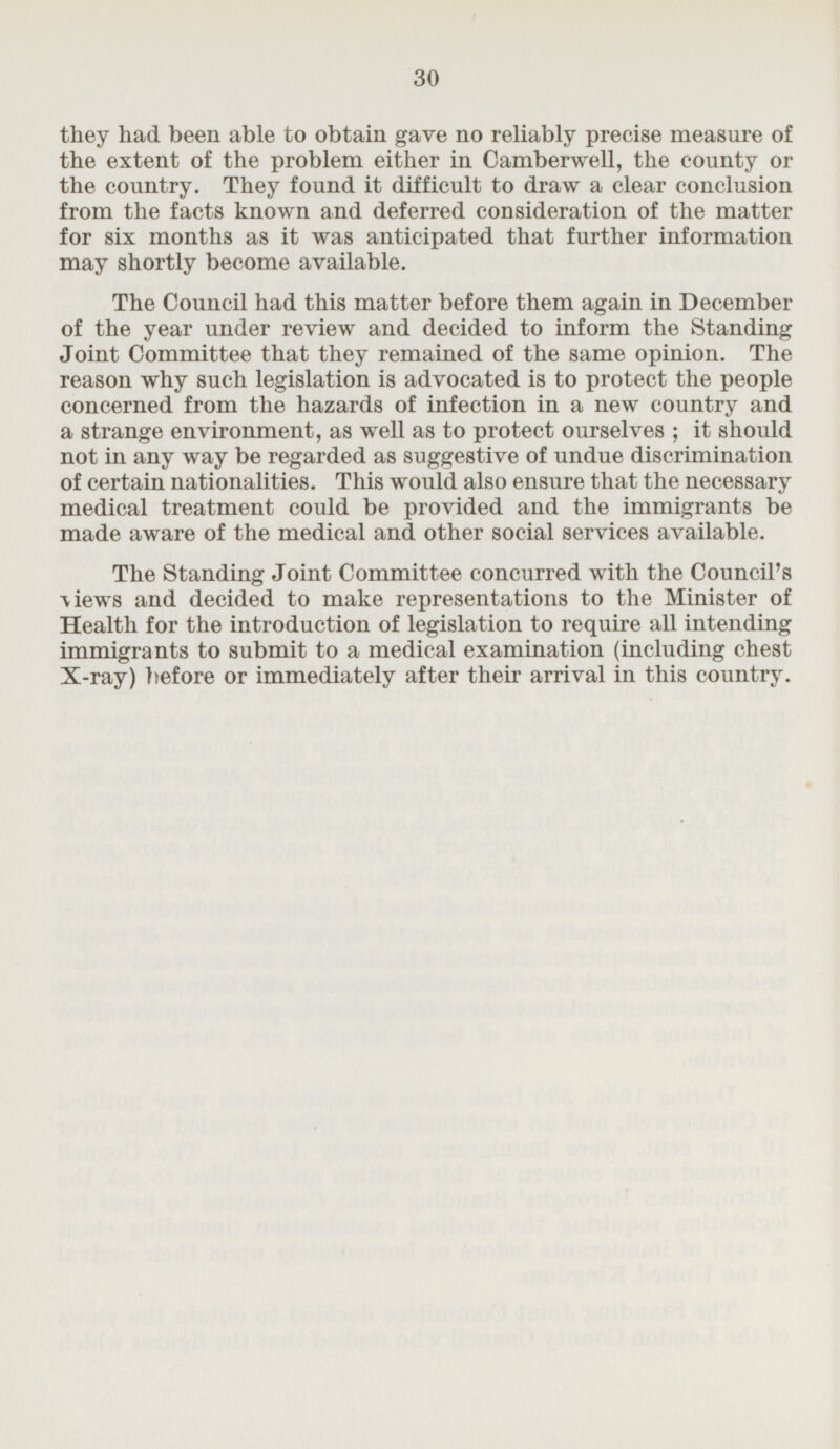 they had been able to obtain gave no reliably precise measure of the extent of the problem either in Camberwell, the county or the country. They found it difficult to draw a clear conclusion from the facts known and deferred consideration of the matter for six months as it was anticipated that further information may shortly become available. The Council had this matter before them again in December of the year under review and decided to inform the Standing Joint Committee that they remained of the same opinion. The reason why such legislation is advocated is to protect the people concerned from the hazards of infection in a new country and a strange environment, as well as to protect ourselves; it should not in any way be regarded as suggestive of undue discrimination of certain nationalities. This would also ensure that the necessary medical treatment could be provided and the immigrants be made aware of the medical and other social services available. The Standing Joint Committee concurred with the Council's views and decided to make representations to the Minister of Health for the introduction of legislation to require all intending immigrants to submit to a medical examination (including chest X-ray) before or immediately after their arrival in this country.