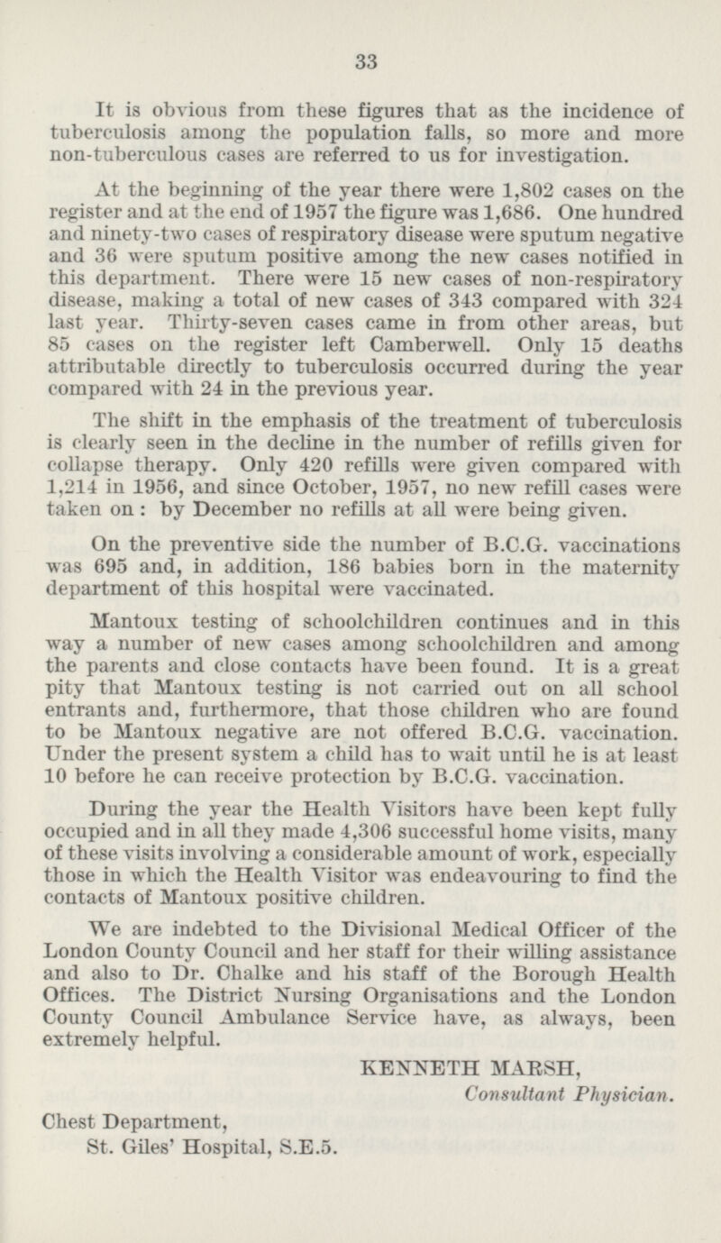 It is obvious from these figures that as the incidence of tuberculosis among the population falls, so more and more non-tuberculous cases are referred to us for investigation. At the beginning of the year there were 1,802 cases on the register and at the end of 1957 the figure was 1,686. One hundred and ninety-two cases of respiratory disease were sputum negative and 36 were sputum positive among the new cases notified in this department. There were 15 new cases of non-respiratory disease, making a total of new cases of 343 compared with 324 last year. Thirty-seven cases came in from other areas, but 85 cases on the register left Camberwell. Only 15 deaths attributable directly to tuberculosis occurred during the year compared with 24 in the previous year. The shift in the emphasis of the treatment of tuberculosis is clearly seen in the decline in the number of refills given for collapse therapy. Only 420 refills were given compared with 1,214 in 1956, and since October, 1957, no new refill cases were taken on: by December no refills at all were being given. On the preventive side the number of B.C.G. vaccinations was 695 and, in addition, 186 babies born in the maternity department of this hospital were vaccinated. Mantoux testing of schoolchildren continues and in this way a number of new cases among schoolchildren and among the parents and close contacts have been found. It is a great pity that Mantoux testing is not carried out on all school entrants and, furthermore, that those children who are found to be Mantoux negative are not offered B.C.G. vaccination. Under the present system a child has to wait until he is at least 10 before he can receive protection by B.C.G. vaccination. During the year the Health Visitors have been kept fully occupied and in all they made 4,306 successful home visits, many of these visits involving a considerable amount of work, especially those in which the Health Visitor was endeavouring to find the contacts of Mantoux positive children. We are indebted to the Divisional Medical Officer of the London County Council and her staff for their willing assistance and also to Dr. Chalke and his staff of the Borough Health Offices. The District Nursing Organisations and the London County Council Ambulance Service have, as always, been extremely helpful. KENNETH MARSH, Consultant Physician. Chest Department, St. Giles' Hospital, S.E.5.