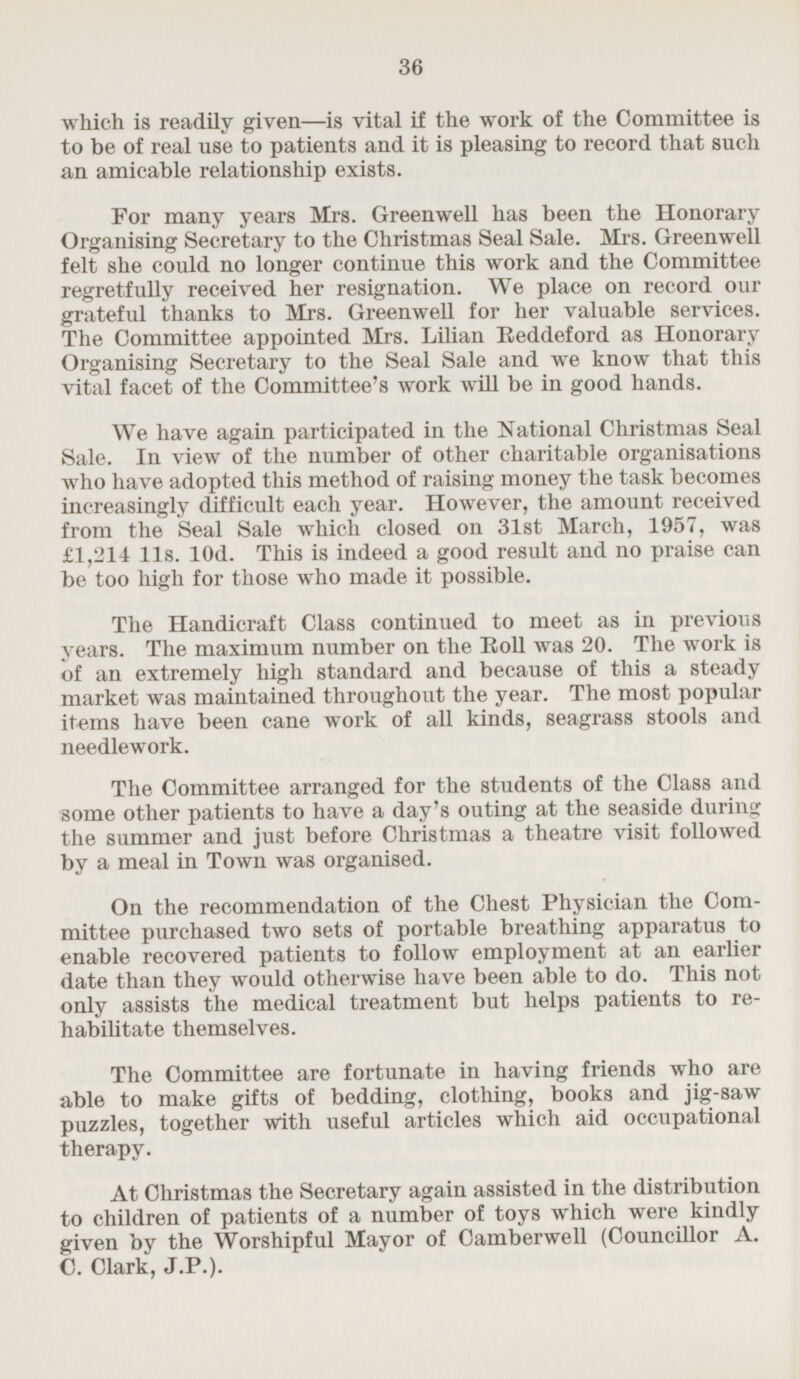 which is readily given—is vital if the work of the Committee is to be of real use to patients and it is pleasing to record that such an amicable relationship exists. For many years Mrs. Greenwell has been the Honorary Organising Secretary to the Christmas Seal Sale. Mrs. Greenwell felt she could no longer continue this work and the Committee regretfully received her resignation. We place on record our grateful thanks to Mrs. Greenwell for her valuable services. The Committee appointed Mrs. Lilian Reddeford as Honorary Organising Secretary to the Seal Sale and we know that this vital facet of the Committee's work will be in good hands. We have again participated in the National Christmas Seal Sale. In view of the number of other charitable organisations who have adopted this method of raising money the task becomes increasingly difficult each year. However, the amount received from the Seal Sale which closed on 31st March, 1957, was £1,214 lis. 10d. This is indeed a good result and no praise can be too high for those who made it possible. The Handicraft Class continued to meet as in previous years. The maximum number on the It oil was 20. The work is of an extremely high standard and because of this a steady market was maintained throughout the year. The most popular items have been cane work of all kinds, seagrass stools and needlework. The Committee arranged for the students of the Class and some other patients to have a day's outing at the seaside during the summer and just before Christmas a theatre visit followed by a meal in Town was organised. On the recommendation of the Chest Physician the Committee purchased two sets of portable breathing apparatus to enable recovered patients to follow employment at an earlier date than they would otherwise have been able to do. This not only assists the medical treatment but helps patients to rehabilitate themselves. The Committee are fortunate in having friends who are able to make gifts of bedding, clothing, books and jig-saw puzzles, together with useful articles which aid occupational therapy. At Christmas the Secretary again assisted in the distribution to children of patients of a number of toys which were kindly given by the Worshipful Mayor of Camberwell (Councillor A. C. Clark, J.P.).