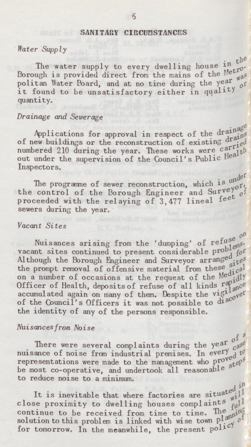 6 SANITARY CIRCUMSTANCES Water Supply The water supply to every dwelling house in the Brouht is provided direct from the mains of the Metro polition Water Board, and at no time during the ye ar was it found to be unsatisfactory either in quality quantity. Drainage and Sewerage Applications for approval in respect of the drainage of new buildings or the reconstruction of existing numbered 210 during the year. These works were c arried out under the supervision of the Council's Public Health Inspectors. The programme of sewer reconstruction, which is under the control of the Borough Engineer and Surveyor, proceeded with the relaying of 3,477 lineal f eet of sewers during the year. Vacant Sites Nuisances arising from the 'dumping' of refuse on vacant sites continued to present considerable P r oblams. Although the Borough Engineer and Surveyor arrang ed for the prompt removal of offensive material from these sites on a number of occasions at the request of the M edical Officer of Health, deposits of refuse of all kinds rapidly accumulated again on many of them. Despite the vigilance of the Council's Officers it was not possible to di scover the identity of any of the persons responsible. Nuisances from Noise There were several complaints during the year of a nuisance of noise from industrial premises. In every case representations were made to the management who p r oved to be most co-operative, and undertook all reasonable staps to reduce noise to a minimum. It is inevitable that where factories are situated in close proximity to dwelling houses complaint will continue to be received from time to time. The full solution to this problem is linked with wise town Planning for tomorrow. In the meanwhile, the present pol icy of