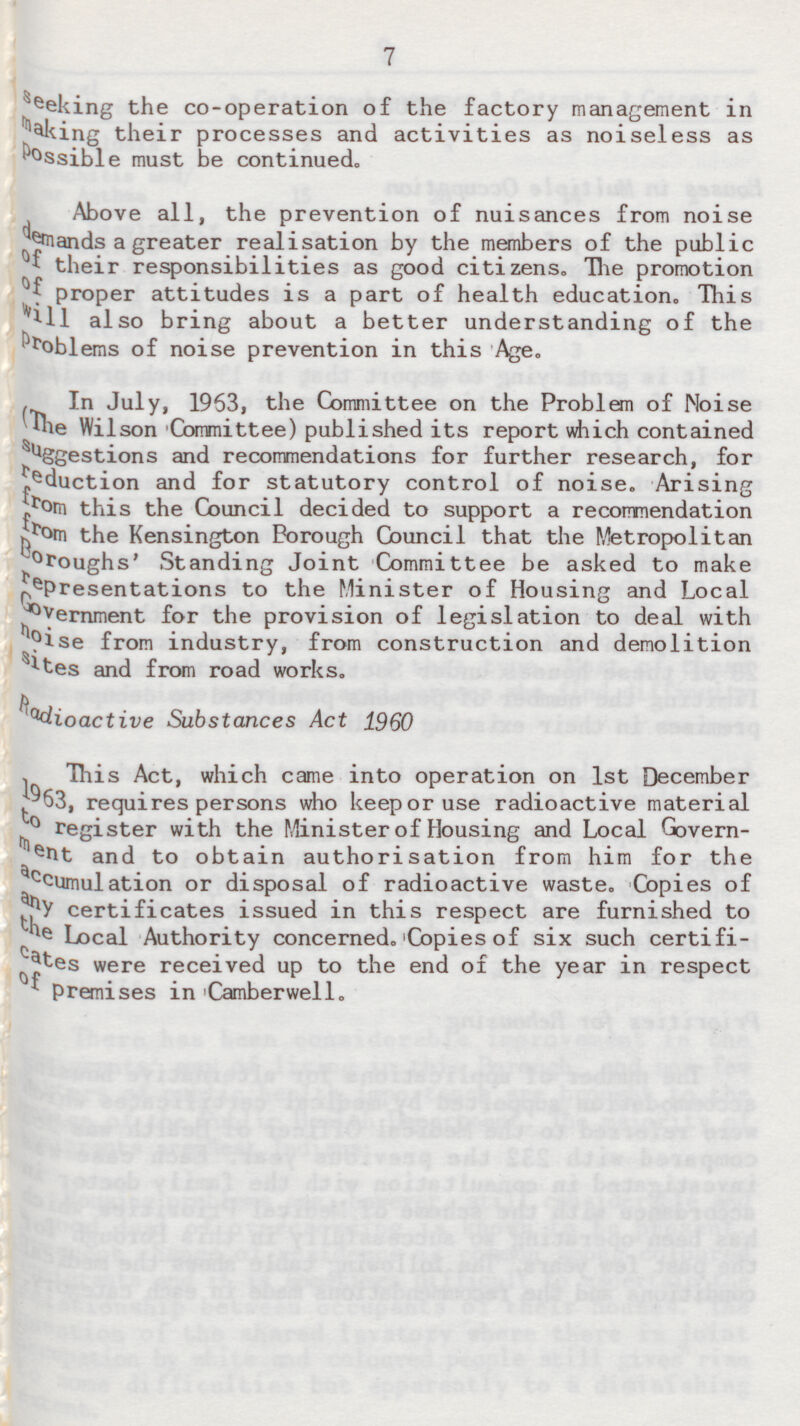 7 seeking the co-operation of the factory management in making their processes and activities as noiseless as Possible must be continued. Above all, the prevention of nuisances from noise demands a greater realisation by the members of the public of their responsibilities as good citizens. Hie promotion of proper attitudes is a part of health education. This will also bring about a better understanding of the problems of noise prevention in this Age. In July, 1963, the Committee on the Problem of Noise (The Wilson Committee) published its report which contained suggestions and recommendations for further research, for ?eduction and for statutory control of noise. Arising from this the Council decided to support a recommendation from the Kensington Borough Council that the Metropolitan Boroughs' Standing Joint Committee be asked to make representations to the Minister of Housing and Local Government for the provision of legislation to deal with noise from industry, from construction and demolition sites and from road works. Radioactive Substances Act 1960 This Act, which came into operation on 1st December 1963, requires persons who keep or use radioactive material to register with the Minister of Housing and Local Government and to obtain authorisation from him for the accumulation or disposal of radioactive waste. Copies of any certificates issued in this respect are furnished to the Local Authority concerned. Copies of six such certificates were received up to the end of the year in respect of Premises in Camberwell.