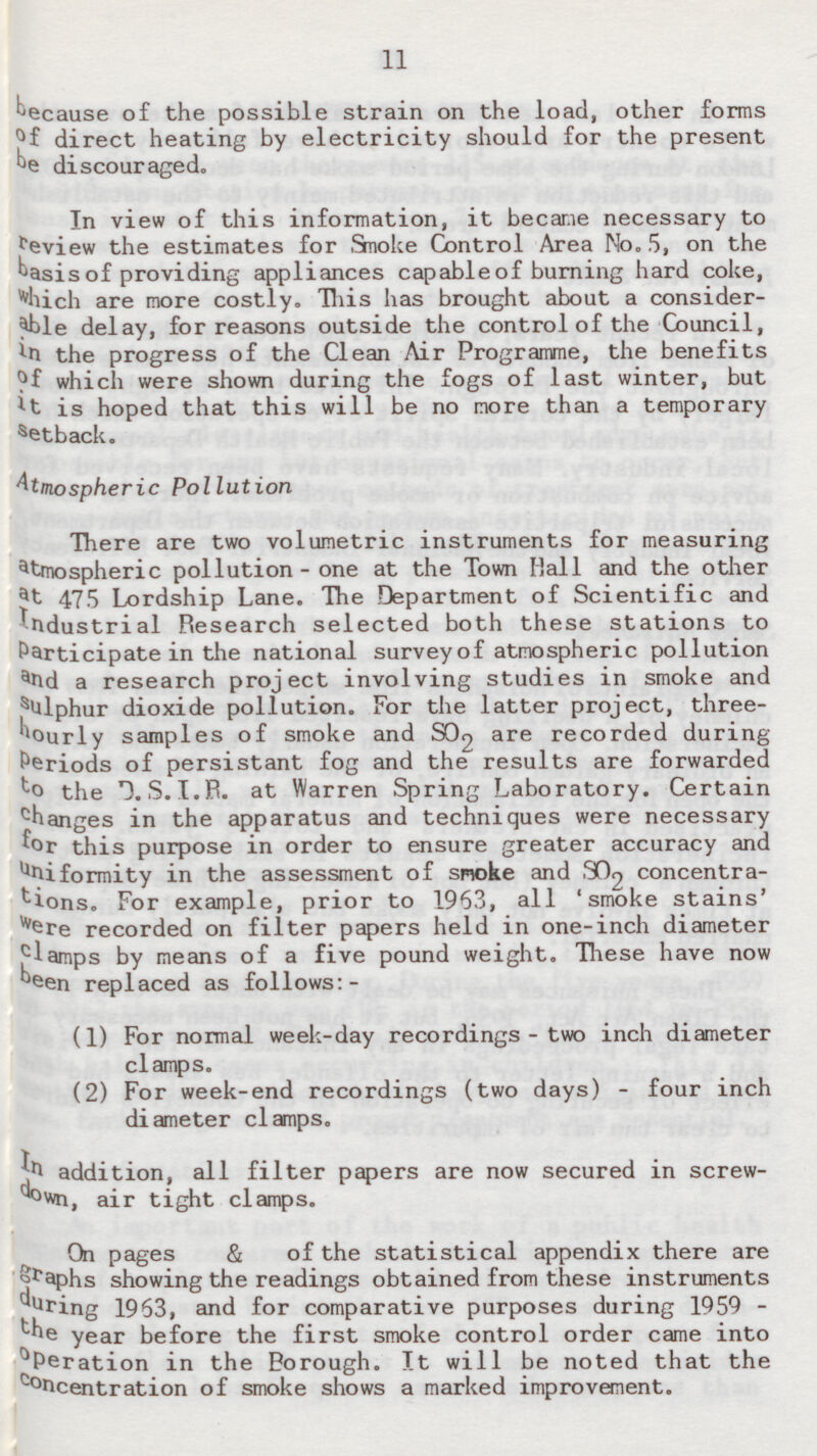 11 because of the possible strain on the load, other forms of direct heating by electricity should for the present be discouraged. In view of this information, it became necessary to review the estimates for Smoke Control Area No.5, on the basis of providing appliances capable of burning hard coke, which are more costly. This has brought about a considerable delay, for reasons outside the control of the Council, in the progress of the Clean Air Programme, the benefits of which were shown during the fogs of last winter, but it is hoped that this will be no more than a temporary s etback. Atmospheric Pollution There are two volumetric instruments for measuring atmospheric pollution - one at the Town Mall and the other a t 475 Lordship Lane. The Department of Scientific and industrial Research selected both these stations to Participate in the national survey of atmospheric pollution a nd a research project involving studies in smoke and s ulphur dioxide pollution. For the latter project, three hourly samples of smoke and SO2 are recorded during Periods of persistant fog and the results are forwarded to the D.S.I.R. at Warren Spring Laboratory. Certain changes in the apparatus and techniques were necessary for this purpose in order to ensure greater accuracy and uniformity in the assessment of smoke and SO2 concentrations. For example, prior to 1963, all 'smoke stains' were recorded on filter papers held in one-inch diameter clamps by means of a five pound weight. These have now been replaced as follows:- (1) For normal week-day recordings - two inch diameter clamps. (2) For week-end recordings (two days) - four inch diameter clamps. In addition, all filter papers are now secured in screwdown, air tight clamps. On pages & of the statistical appendix there are graphs showing the readings obtained from these instruments during 1963, and for comparative purposes during 1959 - the year before the first smoke control order came into Operation in the Borough. It will be noted that the concentration of smoke shows a marked improvement.