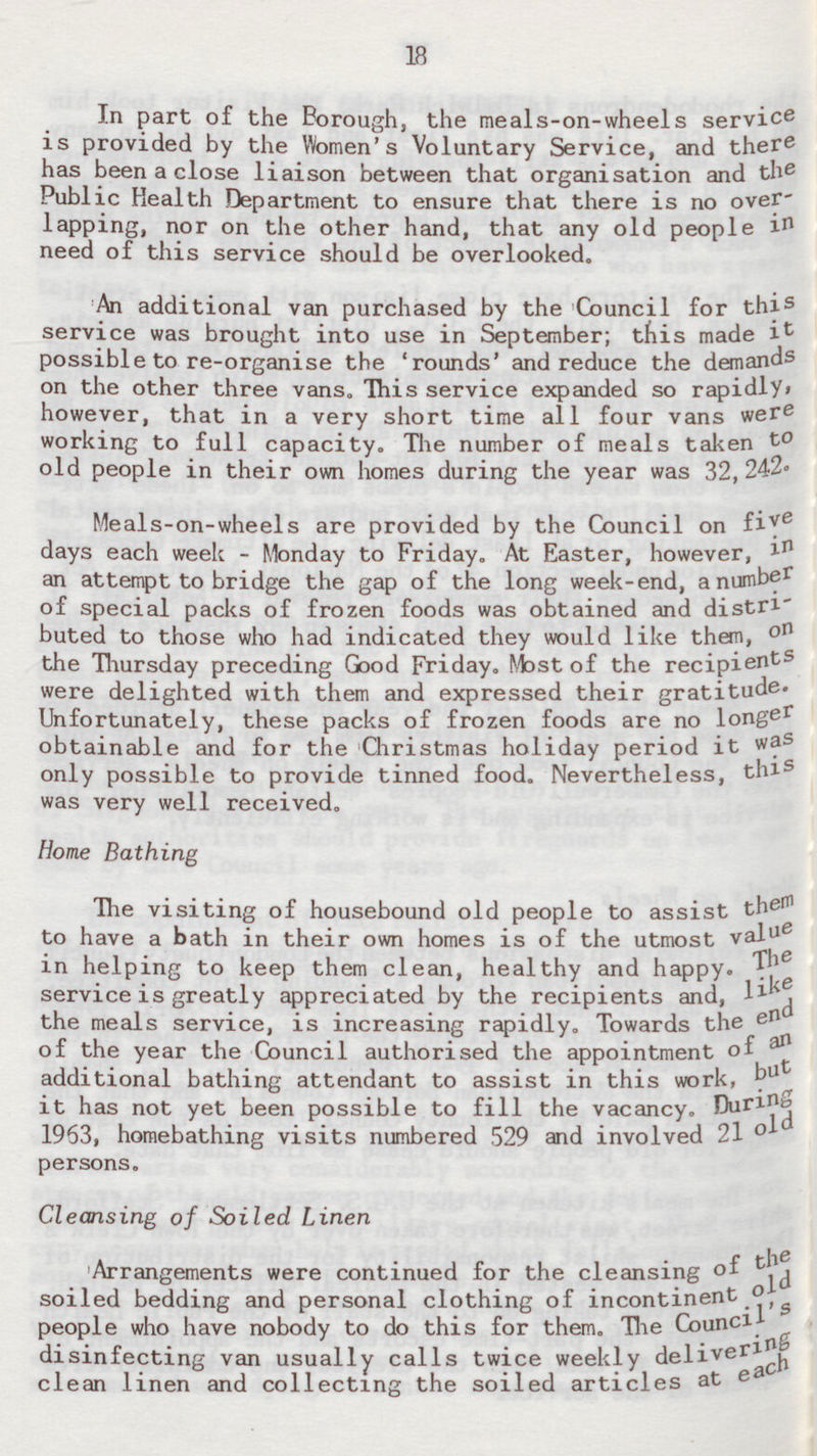 18 In part of the Borough, the meals-on-wheels service is provided by the Women's Voluntary Service, and there has been a close liaison between that organisation and the Public Health Department to ensure that there is no overlapping, nor on the other hand, that any old people in need of this service should be overlooked. An additional van purchased by the Council for this service was brought into use in September; this made it possible to re-organise the 'rounds' and reduce the demands on the other three vans. This service expanded so rapidly, however, that in a very short time all four vans were working to full capacity. The number of meals taken to old people in their own homes during the year was 32,242. Meals-on-wheels are provided by the Council on five days each week - Monday to Friday. At Easter, however, in an attempt to bridge the gap of the long week-end, a number of special packs of frozen foods was obtained and distributed to those who had indicated they would like them, o n the Thursday preceding Good Friday. Most of the recipients were delighted with them and expressed their gratitude. Unfortunately, these packs of frozen foods are no longer obtainable and for the Christmas holiday period it was only possible to provide tinned food. Nevertheless, this was very well received. Home Bathing The visiting of housebound old people to assist th em to have a bath in their own homes is of the utmost val ue in helping to keep them clean, healthy and happy. The service is greatly appreciated by the recipients and, like the meals service, is increasing rapidly. Towards the end of the year the Council authorised the appointment of an additional bathing attendant to assist in this work, but it has not yet been possible to fill the vacancy. During 1963, homebathing visits numbered 529 and involved 21 old persons. Cleansing of Soiled Linen Arrangements were continued for the cleansing of the soiled bedding and personal clothing of incontinent old people who have nobody to do this for them. The Council's disinfecting van usually calls twice weekly delivering clean linen and collecting the soiled articles at each