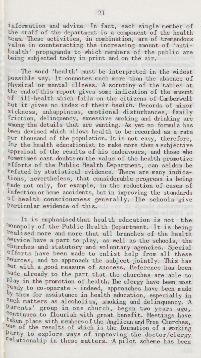 21 information and advice. In fact, each single member of the staff of the department is a component of the health team. These activities, in combination, are of tremendous value in counteracting the increasing amount of 'antihealth' propaganda to which members of the public are being subjected today in print and on the air. The word 'health' must be interpreted in the widest possible way. It connotes much more than the absence of physical or mental illness. A scrutiny of the tables at the end of this report gives some indication of the amount of ill-health which falls on the citizens of Camberwell but it gives no index of their health. Records of minor sickness, unhappiness, emotional disturbances, family friction, delinquency, excessive smoking and drinking are among the details that are wanting. As yet no formula has been devised which allows health to be recorded as a rate Per thousand of the population. It is not easy, therefore, for the health educationist to make more than a subjective appraisal of the results of his endeavours, and those who Sometimes cast doubts on the value of the health promotive efforts of the Public Health Department, can seldom be refuted by statistical evidence. There are many indications, nevertheless, that considerable progress is being made not only, for example, in the reduction of cases of infection or home accidents, but in improving the standards of health consciousness generally. The schools give Particular evidence of this. It is emphasised that health education is not the monopoly of the Public Health Department. It is being realised more and more that all branches of the health service have a part to play, as well as the schools, the c hurches and statutory and voluntary agencies. Special e fforts have been made to enlist help from all these Sources, and to approach the subject jointly. This has met with a good measure of success. Reference has been made already to the part that the churches are able to Play in the promotion of health. The clergy have been most ready to co-operate - indeed, approaches have been made by them for assistance in health education, especially in s uch matters as alcoholism, smoking and delinquency. A Parents' group in one church, begun two years ago, continues to flourish with great benefit. Meetings have taken place with members of the Anglican and Free Churches, one of the results of which is the formation of a working Party to explore ways of improving the doctor/clergy relationship in these matters. A pilot scheme has been