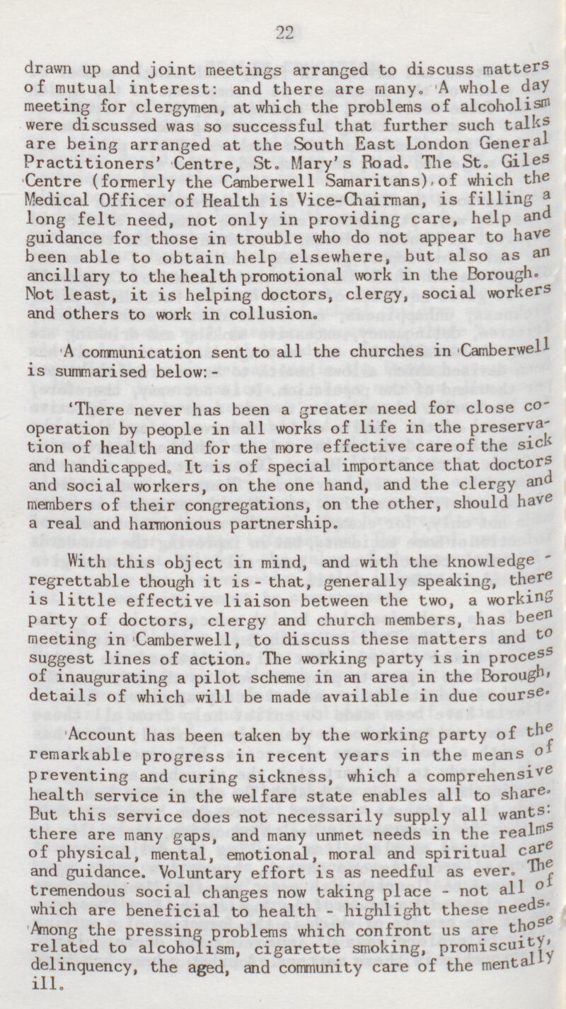 22 drawn up and joint meetings arranged to discuss matters of mutual interest: and there are many. A whole day meeting for clergymen, at which the problems of alcoholism were discussed was so successful that further such talks are being arranged at the South East London General Practitioners' Centre, St. Mary's Road. The St. Giles Centre (formerly the Camberwell Samaritans) of which the Medical Officer of Health is Vice-Chairman, is filling a long felt need, not only in providing care, help and guidance for those in trouble who do not appear to have been able to obtain help elsewhere, but also as an ancillary to the health promotional work in the Borough. Not least, it is helping doctors, clergy, social workers and others to work in collusion. A communication sent to all the churches in Camberwell is summarised below:- 'There never has been a greater need for close Co operation by people in all works of life in the preservation of health and for the more effective care of the sick and handicapped. It is of special importance that doctors and social workers, on the one hand, and the clergy and members of their congregations, on the other, should have a real and harmonious partnership. With this object in mind, and with the knowledge regrettable though it is - that, generally speaking, there is little effective liaison between the two, a working party of doctors, clergy and church members, has been meeting in Camberwell, to discuss these matters and to suggest lines of action. The working party is in process of inaugurating a pilot scheme in an area in the Borough' details of which will be made available in due course. Account has been taken by the working party of the remarkable progress in recent years in the means of preventing and curing sickness, which a comprehensi ve health service in the welfare state enables all to share. But this service does not necessarily supply all wants: there are many gaps, and many unmet needs in the realms of physical, mental, emotional, moral and spiritual care and guidance. Voluntary effort is as needful as ever. The tremendous social changes now taking place - not all of which are beneficial to health - highlight these needs. Among the pressing problems which confront us are those related to alcoholism, cigarette smoking, promiscuity, delinquency, the aged, and community care of the mentally ill.