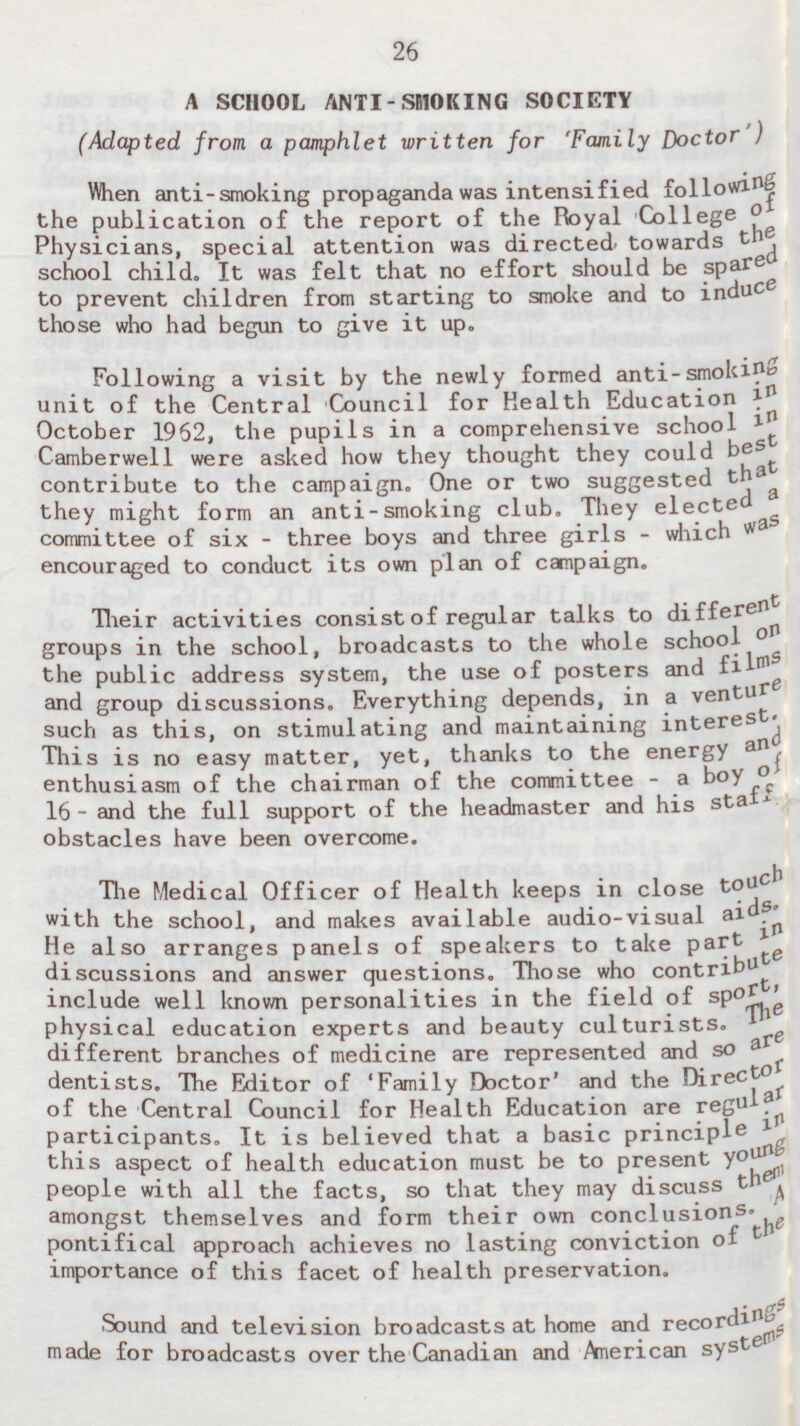 26 A SCHOOL ANTI-SMOKING SOCIETY (Adapted from a pamphlet written for 'Family Doctor') When anti-smoking propaganda was intensified following the publication of the report of the Royal College of Physicians, special attention was directed towards the school child. It was felt that no effort should be spared to prevent children from starting to smoke and to induce those who had begun to give it up. Following a visit by the newly formed anti-smoking unit of the Central Council for Health Education in October 1962, the pupils in a comprehensive school in Camberwell were asked how they thought they could best contribute to the campaign. One or two suggested that they might form an anti-smoking club. They elected a committee of six - three boys and three girls - which was encouraged to conduct its own plan of campaign. Their activities consist of regular talks to different groups in the school, broadcasts to the whole school on the public address system, the use of posters and films and group discussions. Everything depends, in a venture such as this, on stimulating and maintaining interest. This is no easy matter, yet, thanks to the energy and enthusiasm of the chairman of the committee - a boy of 16 - and the full support of the headmaster and his staff obstacles have been overcome. The Medical Officer of Health keeps in close touch with the school, and makes available audio-visual aids. He also arranges panels of speakers to take Part in discussions and answer questions. Those who contribute include well known personalities in the field of sport, physical education experts and beauty culturists. The different branches of medicine are represented and so are dentists. The Editor of 'Family Doctor' and the Direct or of the Central Council for Health Education are regular participants. It is believed that a basic principle in this aspect of health education must be to present young people with all the facts, so that they may discuss them amongst themselves and form their own conclusions. A pontifical approach achieves no lasting conviction of the importance of this facet of health preservation. Sound and television broadcasts at home and recordings made for broadcasts over the Canadian and American syst ems