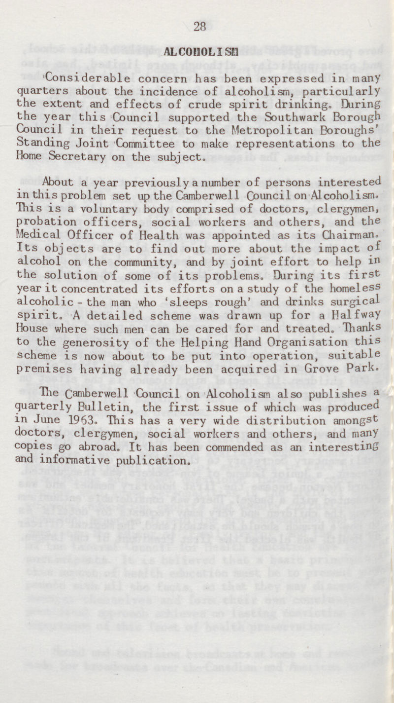 28 ALCOHOLISM Considerable concern has been expressed in many quarters about the incidence of alcoholism, particularly the extent and effects of crude spirit drinking. During the year this Council supported the Southwark Borough Council in their request to the Metropolitan Boroughs' Standing Joint Committee to make representations to the Home Secretary on the subject. About a year previously a number of persons interested in this problem set up the Camberwell Council on Alcoholism. This is a voluntary body comprised of doctors, clergymen, probation officers, social workers and others, and the Medical Officer of Health was appointed as its Chairman. Its objects are to find out more about the impact of alcohol on the community, and by joint effort to help in the solution of some of its problems. During its first year it concentrated its efforts on a study of the homeless alcoholic - the man who 'sleeps rough' and drinks surgical spirit. A detailed scheme was drawn up for a Halfway House where such men can be cared for and treated. Thanks to the generosity of the Helping Hand Organisation this scheme is now about to be put into operation, suitable premises having already been acquired in Grove Park. The Camberwell Council on Alcoholism also publishes a quarterly Bulletin, the first issue of which was produced in June 1963. This has a very wide distribution amongst doctors, clergymen, social workers and others, and many copies go abroad. It has been commended as an interesting and informative publication.