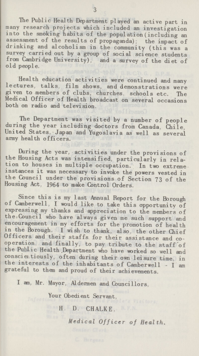 The Public Health Department played an active part in many research projects which included an investigation into the smoking habits of the population (including an assessment of the results of propaganda); the impact of drinking and alcoholism in the community (this was a survey carried out by a group of social science students from Cambridge University), and a survey of the diet of old people. Health education activities were continued and many lectures, talks film shows, and demonstrations were given to members of clubs, churches schools etc. The Medical Officer of Health broadcast on several occasions both on radio and television. The Department was visited by a number of people during the year including doctors from Canada Chile, United States. Japan and Yugoslavia as well as several army health officers. During the year, activities under the provisions of the Housing Acts was intensified, particularly in relation to houses in multiple occupation. In two extreme instances it was necessary to invoke the powers vested in the Council under the provisions of Section 73 of the Housing Act 1964 to make Control Orders. Since this is my last Annual Report for the Borough of Camberwell. I would like to take this opportunity of expressing my thanks and appreciation to the members of the Council who have always given me such support and encouragement in my efforts for the promotion of health in the Borough. I wish to thank, also the other Chief Officers and their staffs for their assistance and coperation and finally, to pay tribute to the staff of the Public Health .Department who have worked so well and consciertiously, often during their own leisure time, in the interests of the inhabitants of Camberwell- I am grateful to them and proud of their achievements. I am. Mr. Mayor, Aldermen and Councillors, Your Obedient Servant, H. D. CHALKE Medical Officer of Health.