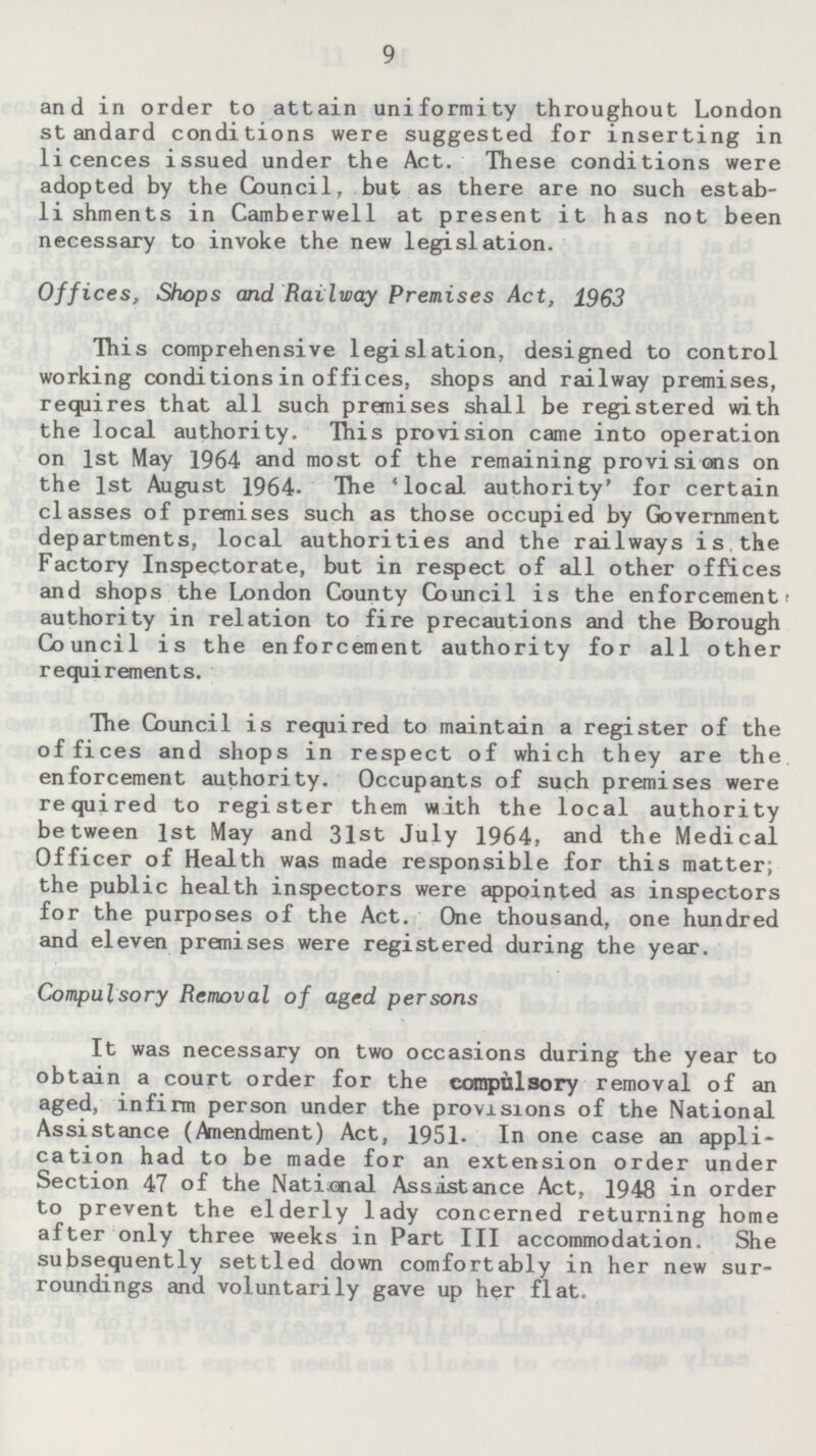 and in order to attain uniformity throughout London standard conditions were suggested for inserting in licences issued under the Act. These conditions were adopted by the Council, but as there are no such establishments in Camberwell at present it has not been necessary to invoke the new legislation. Offices, Shops and Railway Premises Act, 1963 This comprehensive legislation, designed to control working conditions in offices, shops and railway premises, requires that all such premises shall be registered with the local authority. This provision came into operation on 1st May 1964 and most of the remaining provisions on the 1st August 1964. The 'local authority' for certain classes of premises such as those occupied by Government departments, local authorities and the railways is the Factory Inspectorate, but in respect of all other offices and shops the London County Council is the enforcement authority in relation to fire precautions and the Borough Council is the enforcement authority for all other requirements. The Council is required to maintain a register of the offices and shops in respect of which they are the enforcement authority. Occupants of such premises were required to register them with the local authority between 1st May and 31st July 1964, and the Medical Officer of Health was made responsible for this matter; the public health inspectors were appointed as inspectors for the purposes of the Act. One thousand, one hundred and eleven premises were registered during the year. Compulsory Removal of aged persons It was necessary on two occasions during the year to obtain a court order for the compulsory removal of an aged, infirm person under the provisions of the National Assistance (Amendment) Act, 1951. In one case an application had to be made for an extension order under Section 47 of the National Assistance Act, 1948 in order to prevent the elderly lady concerned returning home after only three weeks in Part 111 accommodation. She subsequently settled down comfortably in her new surroundings and voluntarily gave up her flat.