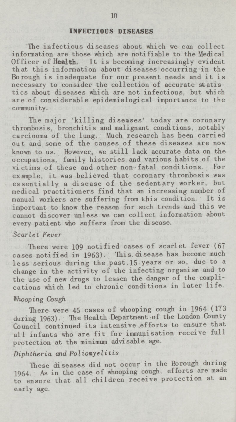 INFECTIOUS DISEASES The infectious diseases about which we can collect information are those which are notifiable to the Medical Officer of Health. It is becoming increasingly evident that this information about diseases occurring in the Borough is inadequate for our present needs and it is necessary to consider the collection of accurate statistics about diseases which are not infectious, but which are of considerable epidemiological importance to the community. The major 'killing diseases' today are coronary thrombosis, bronchitis and malignant conditions, notably carcinoma of the lung. Much research has been carried out and some of the causes of these diseases are now known to us. However, we still lack accurate data on the occupations, family histories and various habits of the victims of these and other non fatal conditions. For example, it was believed that coronary thrombosis was essentially a disease of the sedentary worker but medical practitioners find that an increasing number of manual workers are suffering from this condition It is important to know the reason for such trends and this we cannot discover unless we can collect information about every patient who suffers from the disease. Scarlet Fever There were 109 notified cases of scarlet fever (67 cases notified in 1963). This.disease has become much less serious during the past.15 years or so due to a change in the activity of the infecting organism and to the use of new drugs to lessen the danger of the complications which led to chronic conditions in later life. Whooping Cough There were 45 cases of whooping cough in 1964 (173 during 1963). The Health Department of the London County Council continued its intensive efforts to ensure that all infants who are fit for immunisation receive full protection at the minimum advisable age. Diphtheria and Poliomyelitis These diseases did not occur in the Borough during 1964. As in the case of whooping cough, efforts are made to ensure that all children receive protection at an early age.