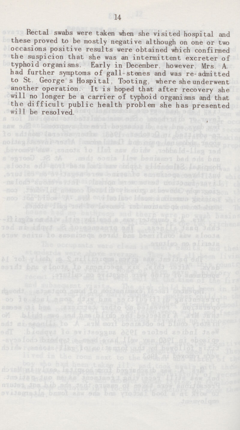 Rectal swabs were taken when she visited hospital and these proved to be mostly negative although on one or two occasions positive results were obtained which confirmed the suspicion that she was an intermittent excreter of typhoid organisms Early in December, however Mrs A. had further symptoms of gall stones and was readmitted to St George's Hospital, Tooting, where she underwent another operation It is hoped that after recovery she will no longer be a carrier of typhoid organisms and that the difficult public health problem she has presented will be resolved.