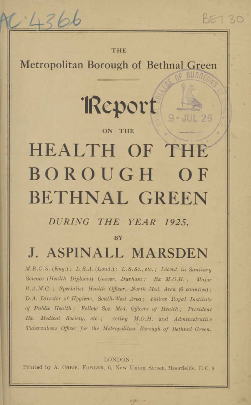 Ac4366 Bet 30 THE Metropolitan Borough of Bethnal Green Report - ON THE \ HEALTH OF THE BOROUGH OF BETHNAL GREEN DURING THE YEAR 1925, BY J. ASPINALL MARSDEN M.R.C.S. (Eng.); L.S.A. (Lond.); L.S.Sc., etc.; Licent. in Sanitary Science (Health Diploma) Univer. Durham; Ex M.O.H.; Major R.A.M.C.; Specialist Health Officer, North Mid. Area (6 counties); D.A. Director of Hygiene, South-West Area; Fellow Iioyal Institute of Public Health; Fellow Soc. Med. Officers of Health; President Hx. Medical Society, etc.; Acting M.O.H. and Administrative Tuberculosis Officer for the Metropolitan Borough of Bethnal Green. LONDON: Printed by A. Chris. Fowler, 6, New Union Street, Moorfields, E.C. 2