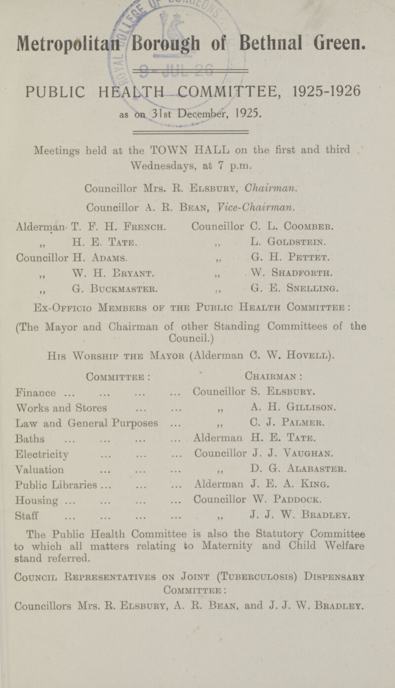 Metropolitan Borough of Bethnal Green. PUBLIC HEALTH COMMITTEE, 1925-1926 as on 31st December, 1925. Meetings held at the TOWN HALL on the first and third Wednesdays, at 7 p.m. Councillor Mrs. B. Elsbury, Chairman. Councillor A. E. Bean, Vice-Chairman. Alderman T. F. H. French. Councillor C. L. Coomber. „ H. E. Tate. „ L. Goldstein. Councillor H. Adams. ,, G. H. Pettet. „ W. H. Bryant. „ W. Shadforth. ,, G. Buckmaster. ,, G. E. Snelling. Ex-Officio Members of the Public Health Committee : (The Mayor and Chairman of other Standing Committees of the Council.) His Worship the Mayor (Alderman C. W. Hovell). Committee : Chairman : Finance Councillor S. Elsbury. Works and Stores ,, A. H. Gillison. Law and General Purposes ,, C. J. Palmer. Baths Alderman H. E. Tate. Electricity Councillor J. J. Vaughan. Valuation „ D. G. Alabaster. Public Libraries Alderman J. E. A. King. Housing Councillor W. Paddock. Staff ,, J. J. W. Bradley. The Public Health Committee is also the Statutory Committee to which all matters relating to Maternity and Child Welfare stand referred. Council Eepresentatives on Joint (Tuberculosis) Dispensary Committee : Councillors Mrs. E. Elsbury, A. E. Bean, and J. J. W. Bradley.