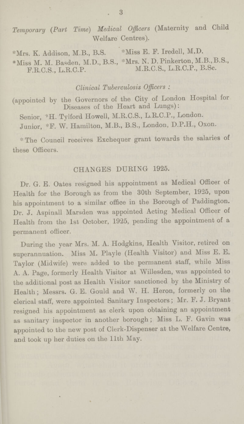 3 Temporary (Part Time) Medical Officers (Maternity and Child Welfare Centres). *Mrs. K. Addison, M.B., B.S. *Miss E. F. Iredell, M.D. *Miss M. M. Basden, M.D., B.8., *Mrs. N. D. Pinkerton, M.B.,B.S., F.R.C.S., L.E.C.P. M.R.C.S., L.R.C.P., B.Sc. Clinical Tuberculosis Officers ; (appointed by the Governors of the City of London Hospital for Diseases of the Heart and Lungs): Senior, *H. Tylford Howell, M.R.C.S., L.R.C.P., London. Junior, *F. W. Hamilton, M.B., B.S., London, D.P.H., Oxon. * The Council receives Exchequer grant towards the salaries of these Officers. CHANGES DURING 1925. Dr. G. E. Oates resigned his appointment as Medical Officer of Health for the Borough as from the 30th September, 1925, upon his appointment to a similar office in the Borough of Paddington. Dr. J. Aspinall Marsden was appointed Acting Medical Officer of Health from the 1st October, 1925, pending the appointment of a permanent officer. During the year Mrs. M. A. Hodgkins, Health Visitor, retired on superannuation. Miss M. Playle (Health Visitor) and Miss E. E. Taylor (Midwife) were added to the permanent staff, while Miss A. A. Page, formerly Health Visitor at Willesden, was appointed to the additional post as Health Visitor sanctioned by the Ministry of Health; Messrs. G. E. Gould and W. H. Heron, formerly on the clerical staff, were appointed Sanitary Inspectors; Mr. F. J. Bryant resigned his appointment as clerk upon obtaining an appointment as sanitary inspector in another borough ; Miss L. F. Gavin was appointed to the new post of Clerk-Dispenser at the Welfare Centre, and took up her duties on the 11th May.